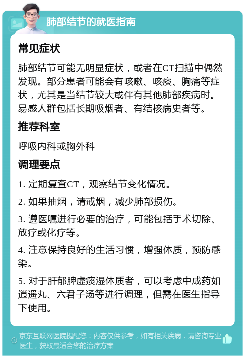 肺部结节的就医指南 常见症状 肺部结节可能无明显症状，或者在CT扫描中偶然发现。部分患者可能会有咳嗽、咳痰、胸痛等症状，尤其是当结节较大或伴有其他肺部疾病时。易感人群包括长期吸烟者、有结核病史者等。 推荐科室 呼吸内科或胸外科 调理要点 1. 定期复查CT，观察结节变化情况。 2. 如果抽烟，请戒烟，减少肺部损伤。 3. 遵医嘱进行必要的治疗，可能包括手术切除、放疗或化疗等。 4. 注意保持良好的生活习惯，增强体质，预防感染。 5. 对于肝郁脾虚痰湿体质者，可以考虑中成药如逍遥丸、六君子汤等进行调理，但需在医生指导下使用。