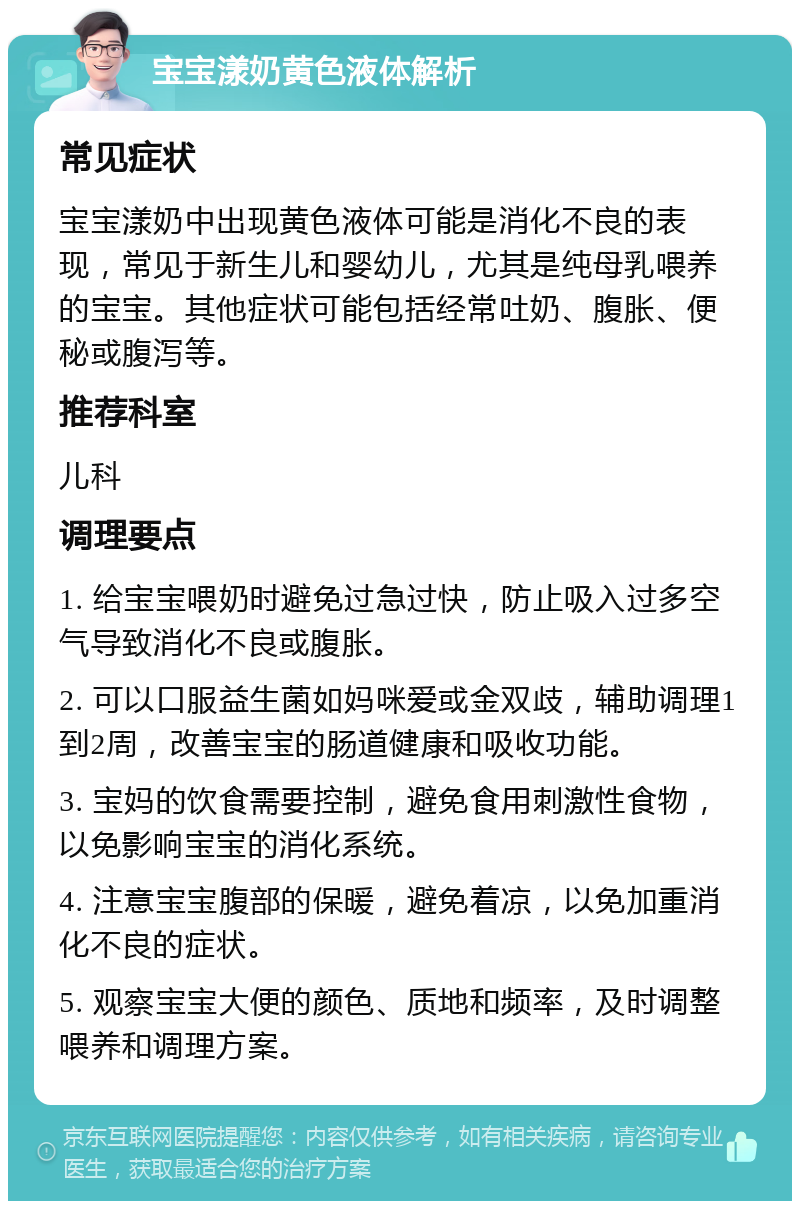 宝宝漾奶黄色液体解析 常见症状 宝宝漾奶中出现黄色液体可能是消化不良的表现，常见于新生儿和婴幼儿，尤其是纯母乳喂养的宝宝。其他症状可能包括经常吐奶、腹胀、便秘或腹泻等。 推荐科室 儿科 调理要点 1. 给宝宝喂奶时避免过急过快，防止吸入过多空气导致消化不良或腹胀。 2. 可以口服益生菌如妈咪爱或金双歧，辅助调理1到2周，改善宝宝的肠道健康和吸收功能。 3. 宝妈的饮食需要控制，避免食用刺激性食物，以免影响宝宝的消化系统。 4. 注意宝宝腹部的保暖，避免着凉，以免加重消化不良的症状。 5. 观察宝宝大便的颜色、质地和频率，及时调整喂养和调理方案。