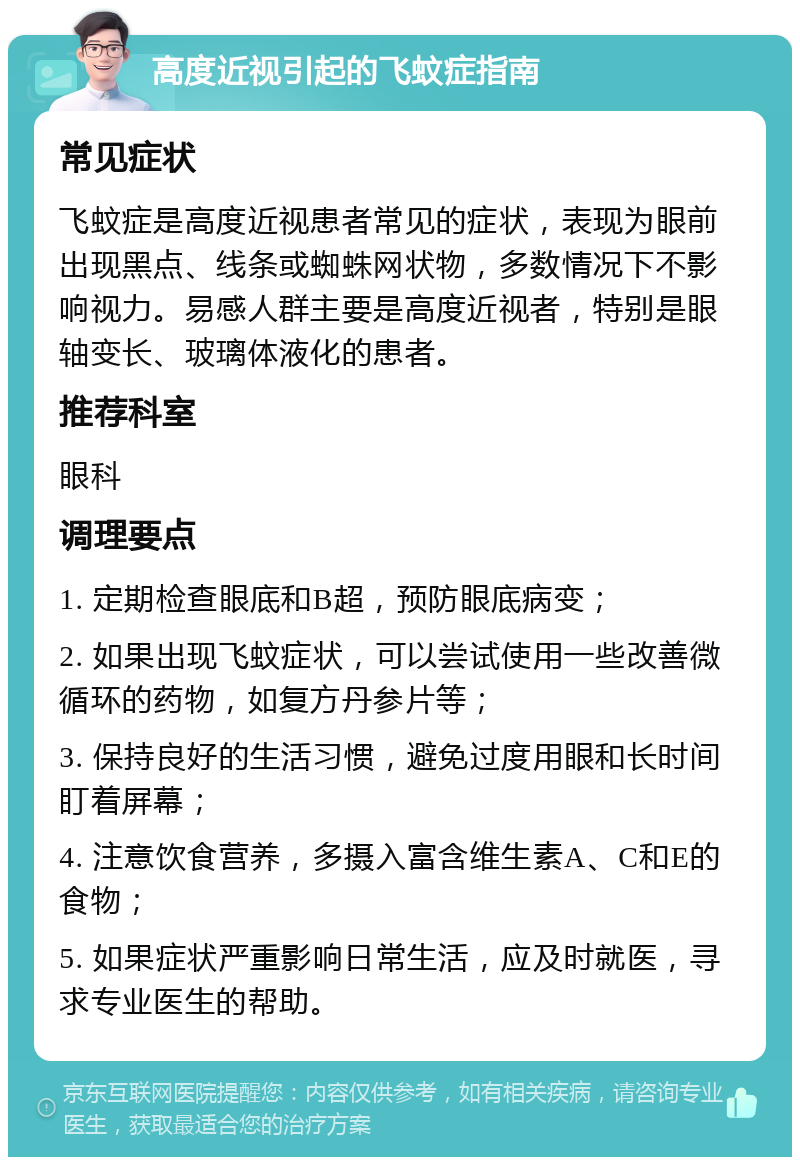 高度近视引起的飞蚊症指南 常见症状 飞蚊症是高度近视患者常见的症状，表现为眼前出现黑点、线条或蜘蛛网状物，多数情况下不影响视力。易感人群主要是高度近视者，特别是眼轴变长、玻璃体液化的患者。 推荐科室 眼科 调理要点 1. 定期检查眼底和B超，预防眼底病变； 2. 如果出现飞蚊症状，可以尝试使用一些改善微循环的药物，如复方丹参片等； 3. 保持良好的生活习惯，避免过度用眼和长时间盯着屏幕； 4. 注意饮食营养，多摄入富含维生素A、C和E的食物； 5. 如果症状严重影响日常生活，应及时就医，寻求专业医生的帮助。