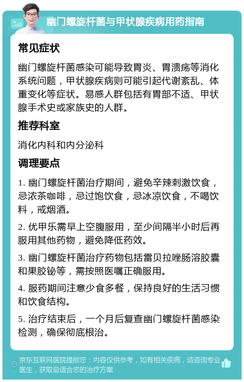 幽门螺旋杆菌与甲状腺疾病用药指南 常见症状 幽门螺旋杆菌感染可能导致胃炎、胃溃疡等消化系统问题，甲状腺疾病则可能引起代谢紊乱、体重变化等症状。易感人群包括有胃部不适、甲状腺手术史或家族史的人群。 推荐科室 消化内科和内分泌科 调理要点 1. 幽门螺旋杆菌治疗期间，避免辛辣刺激饮食，忌浓茶咖啡，忌过饱饮食，忌冰凉饮食，不喝饮料，戒烟酒。 2. 优甲乐需早上空腹服用，至少间隔半小时后再服用其他药物，避免降低药效。 3. 幽门螺旋杆菌治疗药物包括雷贝拉唑肠溶胶囊和果胶铋等，需按照医嘱正确服用。 4. 服药期间注意少食多餐，保持良好的生活习惯和饮食结构。 5. 治疗结束后，一个月后复查幽门螺旋杆菌感染检测，确保彻底根治。