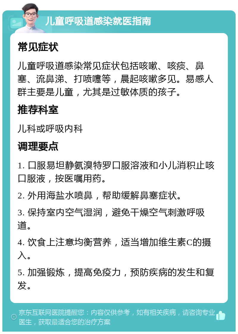 儿童呼吸道感染就医指南 常见症状 儿童呼吸道感染常见症状包括咳嗽、咳痰、鼻塞、流鼻涕、打喷嚏等，晨起咳嗽多见。易感人群主要是儿童，尤其是过敏体质的孩子。 推荐科室 儿科或呼吸内科 调理要点 1. 口服易坦静氨溴特罗口服溶液和小儿消积止咳口服液，按医嘱用药。 2. 外用海盐水喷鼻，帮助缓解鼻塞症状。 3. 保持室内空气湿润，避免干燥空气刺激呼吸道。 4. 饮食上注意均衡营养，适当增加维生素C的摄入。 5. 加强锻炼，提高免疫力，预防疾病的发生和复发。