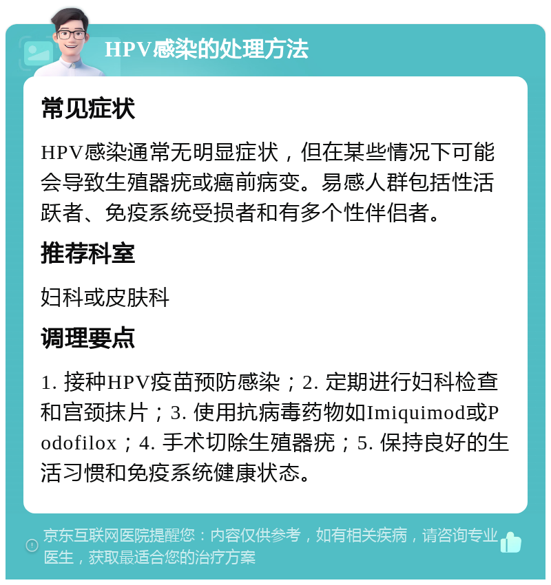 HPV感染的处理方法 常见症状 HPV感染通常无明显症状，但在某些情况下可能会导致生殖器疣或癌前病变。易感人群包括性活跃者、免疫系统受损者和有多个性伴侣者。 推荐科室 妇科或皮肤科 调理要点 1. 接种HPV疫苗预防感染；2. 定期进行妇科检查和宫颈抹片；3. 使用抗病毒药物如Imiquimod或Podofilox；4. 手术切除生殖器疣；5. 保持良好的生活习惯和免疫系统健康状态。