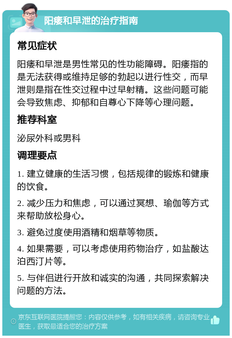 阳痿和早泄的治疗指南 常见症状 阳痿和早泄是男性常见的性功能障碍。阳痿指的是无法获得或维持足够的勃起以进行性交，而早泄则是指在性交过程中过早射精。这些问题可能会导致焦虑、抑郁和自尊心下降等心理问题。 推荐科室 泌尿外科或男科 调理要点 1. 建立健康的生活习惯，包括规律的锻炼和健康的饮食。 2. 减少压力和焦虑，可以通过冥想、瑜伽等方式来帮助放松身心。 3. 避免过度使用酒精和烟草等物质。 4. 如果需要，可以考虑使用药物治疗，如盐酸达泊西汀片等。 5. 与伴侣进行开放和诚实的沟通，共同探索解决问题的方法。