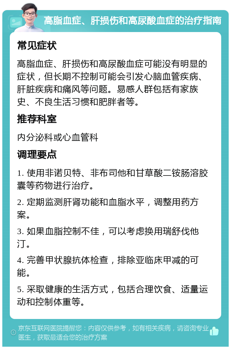 高脂血症、肝损伤和高尿酸血症的治疗指南 常见症状 高脂血症、肝损伤和高尿酸血症可能没有明显的症状，但长期不控制可能会引发心脑血管疾病、肝脏疾病和痛风等问题。易感人群包括有家族史、不良生活习惯和肥胖者等。 推荐科室 内分泌科或心血管科 调理要点 1. 使用非诺贝特、非布司他和甘草酸二铵肠溶胶囊等药物进行治疗。 2. 定期监测肝肾功能和血脂水平，调整用药方案。 3. 如果血脂控制不佳，可以考虑换用瑞舒伐他汀。 4. 完善甲状腺抗体检查，排除亚临床甲减的可能。 5. 采取健康的生活方式，包括合理饮食、适量运动和控制体重等。