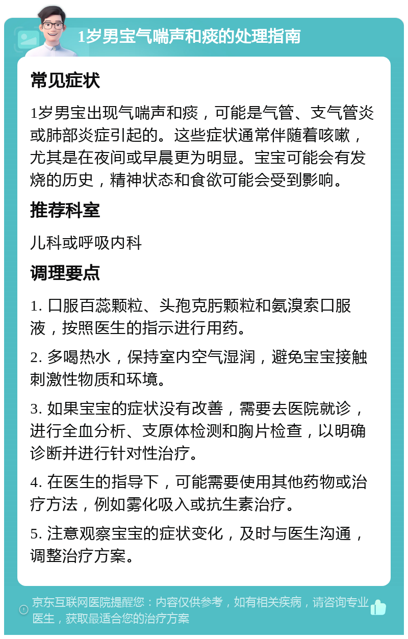 1岁男宝气喘声和痰的处理指南 常见症状 1岁男宝出现气喘声和痰，可能是气管、支气管炎或肺部炎症引起的。这些症状通常伴随着咳嗽，尤其是在夜间或早晨更为明显。宝宝可能会有发烧的历史，精神状态和食欲可能会受到影响。 推荐科室 儿科或呼吸内科 调理要点 1. 口服百蕊颗粒、头孢克肟颗粒和氨溴索口服液，按照医生的指示进行用药。 2. 多喝热水，保持室内空气湿润，避免宝宝接触刺激性物质和环境。 3. 如果宝宝的症状没有改善，需要去医院就诊，进行全血分析、支原体检测和胸片检查，以明确诊断并进行针对性治疗。 4. 在医生的指导下，可能需要使用其他药物或治疗方法，例如雾化吸入或抗生素治疗。 5. 注意观察宝宝的症状变化，及时与医生沟通，调整治疗方案。