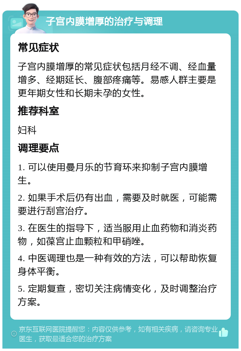 子宫内膜增厚的治疗与调理 常见症状 子宫内膜增厚的常见症状包括月经不调、经血量增多、经期延长、腹部疼痛等。易感人群主要是更年期女性和长期未孕的女性。 推荐科室 妇科 调理要点 1. 可以使用曼月乐的节育环来抑制子宫内膜增生。 2. 如果手术后仍有出血，需要及时就医，可能需要进行刮宫治疗。 3. 在医生的指导下，适当服用止血药物和消炎药物，如葆宫止血颗粒和甲硝唑。 4. 中医调理也是一种有效的方法，可以帮助恢复身体平衡。 5. 定期复查，密切关注病情变化，及时调整治疗方案。