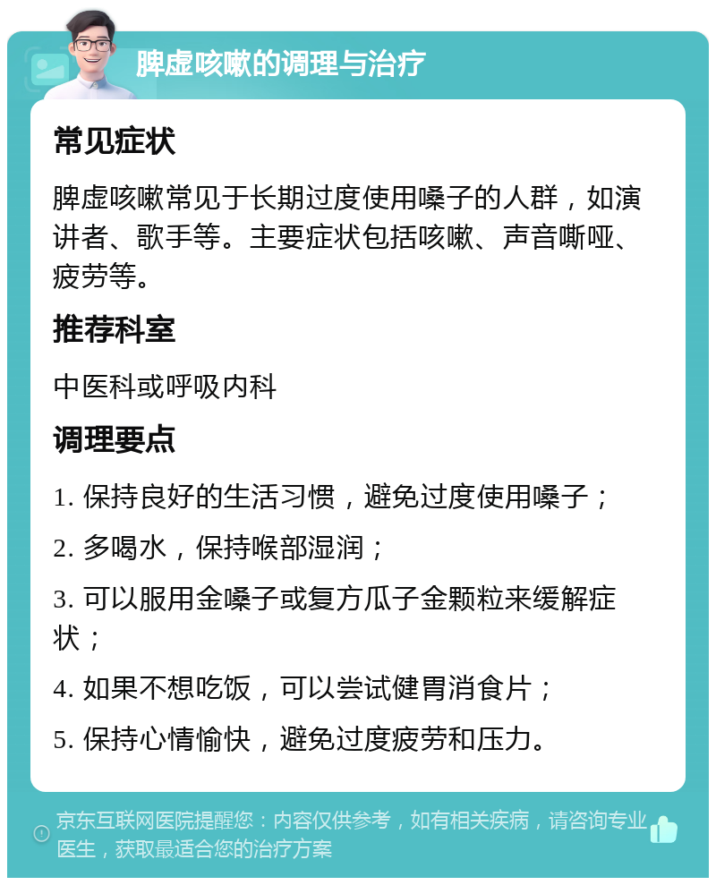 脾虚咳嗽的调理与治疗 常见症状 脾虚咳嗽常见于长期过度使用嗓子的人群，如演讲者、歌手等。主要症状包括咳嗽、声音嘶哑、疲劳等。 推荐科室 中医科或呼吸内科 调理要点 1. 保持良好的生活习惯，避免过度使用嗓子； 2. 多喝水，保持喉部湿润； 3. 可以服用金嗓子或复方瓜子金颗粒来缓解症状； 4. 如果不想吃饭，可以尝试健胃消食片； 5. 保持心情愉快，避免过度疲劳和压力。