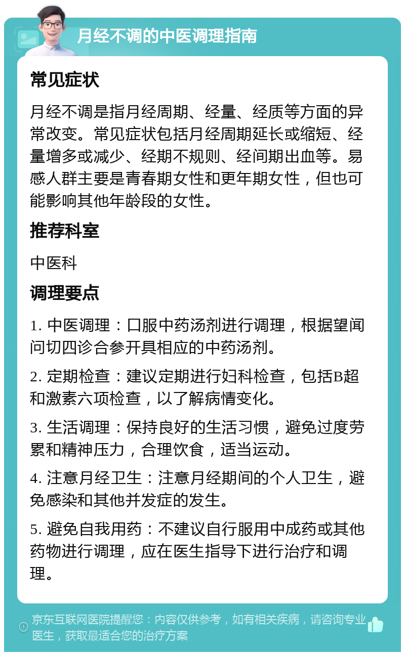 月经不调的中医调理指南 常见症状 月经不调是指月经周期、经量、经质等方面的异常改变。常见症状包括月经周期延长或缩短、经量增多或减少、经期不规则、经间期出血等。易感人群主要是青春期女性和更年期女性，但也可能影响其他年龄段的女性。 推荐科室 中医科 调理要点 1. 中医调理：口服中药汤剂进行调理，根据望闻问切四诊合参开具相应的中药汤剂。 2. 定期检查：建议定期进行妇科检查，包括B超和激素六项检查，以了解病情变化。 3. 生活调理：保持良好的生活习惯，避免过度劳累和精神压力，合理饮食，适当运动。 4. 注意月经卫生：注意月经期间的个人卫生，避免感染和其他并发症的发生。 5. 避免自我用药：不建议自行服用中成药或其他药物进行调理，应在医生指导下进行治疗和调理。