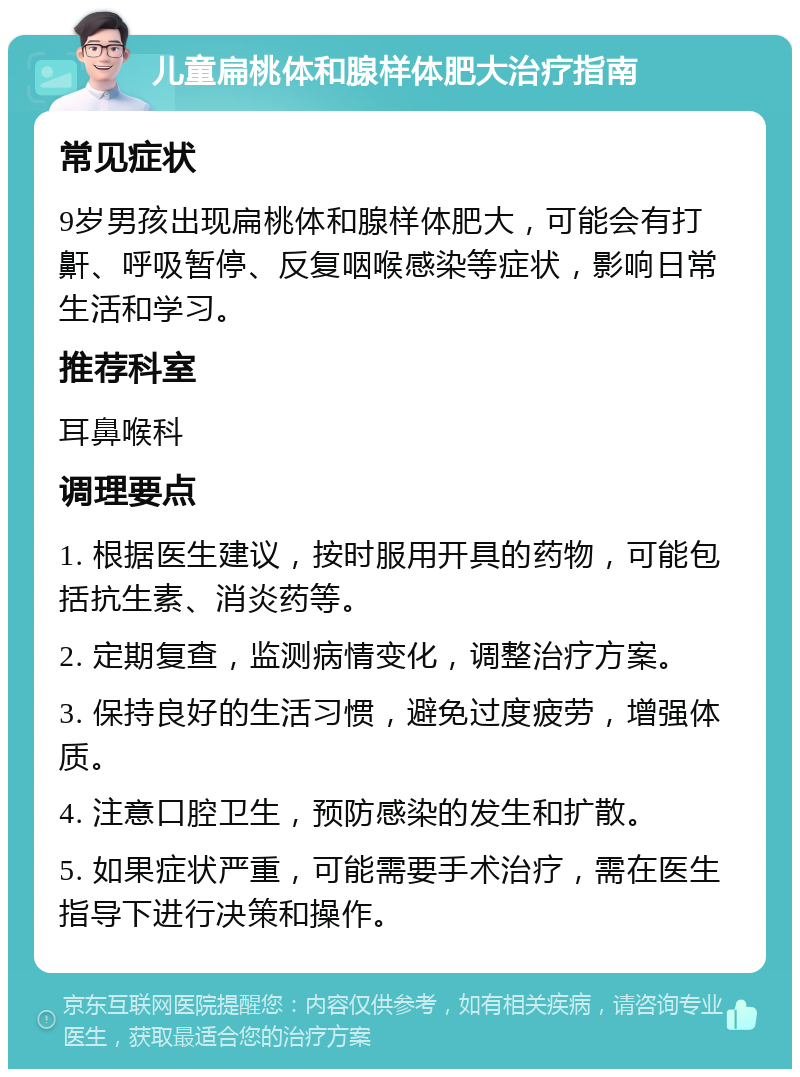 儿童扁桃体和腺样体肥大治疗指南 常见症状 9岁男孩出现扁桃体和腺样体肥大，可能会有打鼾、呼吸暂停、反复咽喉感染等症状，影响日常生活和学习。 推荐科室 耳鼻喉科 调理要点 1. 根据医生建议，按时服用开具的药物，可能包括抗生素、消炎药等。 2. 定期复查，监测病情变化，调整治疗方案。 3. 保持良好的生活习惯，避免过度疲劳，增强体质。 4. 注意口腔卫生，预防感染的发生和扩散。 5. 如果症状严重，可能需要手术治疗，需在医生指导下进行决策和操作。