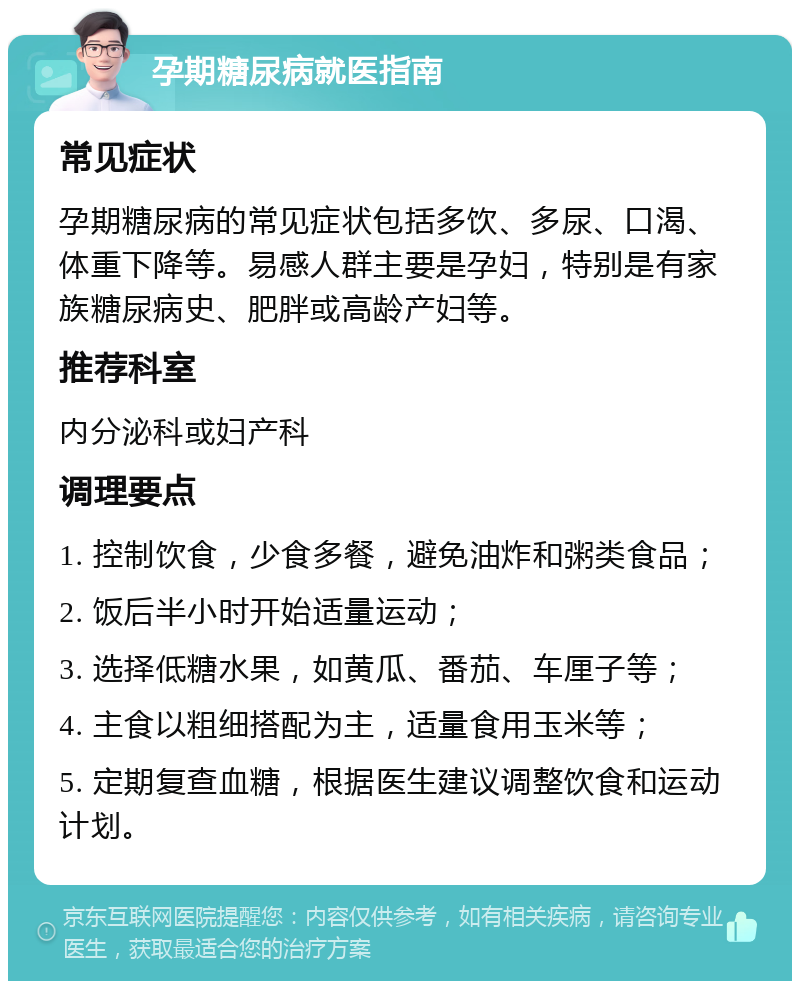 孕期糖尿病就医指南 常见症状 孕期糖尿病的常见症状包括多饮、多尿、口渴、体重下降等。易感人群主要是孕妇，特别是有家族糖尿病史、肥胖或高龄产妇等。 推荐科室 内分泌科或妇产科 调理要点 1. 控制饮食，少食多餐，避免油炸和粥类食品； 2. 饭后半小时开始适量运动； 3. 选择低糖水果，如黄瓜、番茄、车厘子等； 4. 主食以粗细搭配为主，适量食用玉米等； 5. 定期复查血糖，根据医生建议调整饮食和运动计划。