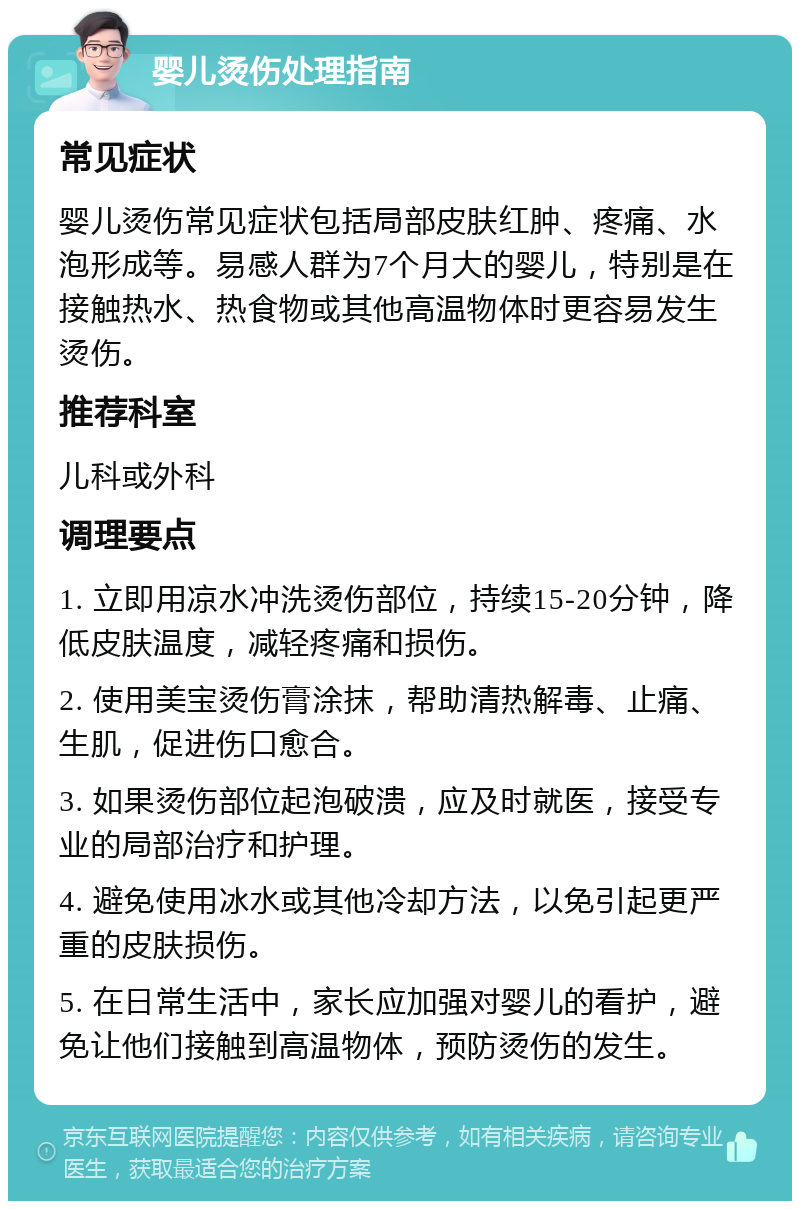 婴儿烫伤处理指南 常见症状 婴儿烫伤常见症状包括局部皮肤红肿、疼痛、水泡形成等。易感人群为7个月大的婴儿，特别是在接触热水、热食物或其他高温物体时更容易发生烫伤。 推荐科室 儿科或外科 调理要点 1. 立即用凉水冲洗烫伤部位，持续15-20分钟，降低皮肤温度，减轻疼痛和损伤。 2. 使用美宝烫伤膏涂抹，帮助清热解毒、止痛、生肌，促进伤口愈合。 3. 如果烫伤部位起泡破溃，应及时就医，接受专业的局部治疗和护理。 4. 避免使用冰水或其他冷却方法，以免引起更严重的皮肤损伤。 5. 在日常生活中，家长应加强对婴儿的看护，避免让他们接触到高温物体，预防烫伤的发生。