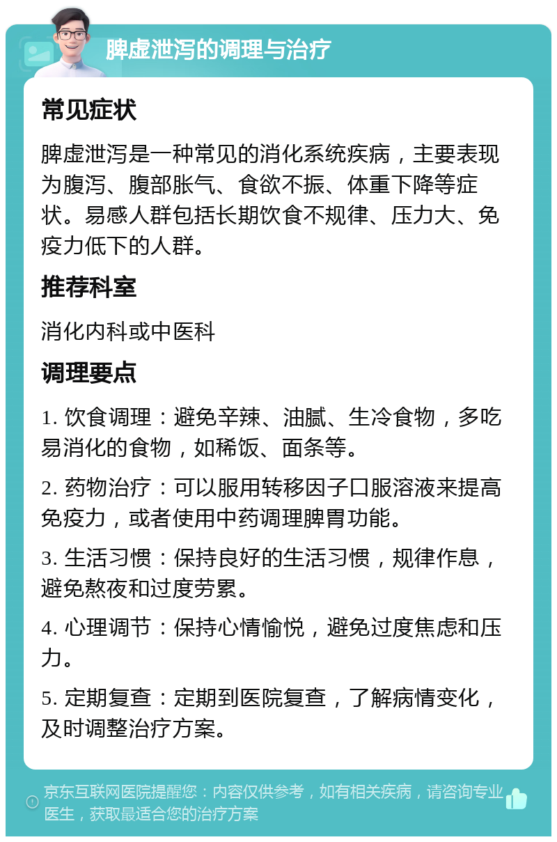 脾虚泄泻的调理与治疗 常见症状 脾虚泄泻是一种常见的消化系统疾病，主要表现为腹泻、腹部胀气、食欲不振、体重下降等症状。易感人群包括长期饮食不规律、压力大、免疫力低下的人群。 推荐科室 消化内科或中医科 调理要点 1. 饮食调理：避免辛辣、油腻、生冷食物，多吃易消化的食物，如稀饭、面条等。 2. 药物治疗：可以服用转移因子口服溶液来提高免疫力，或者使用中药调理脾胃功能。 3. 生活习惯：保持良好的生活习惯，规律作息，避免熬夜和过度劳累。 4. 心理调节：保持心情愉悦，避免过度焦虑和压力。 5. 定期复查：定期到医院复查，了解病情变化，及时调整治疗方案。