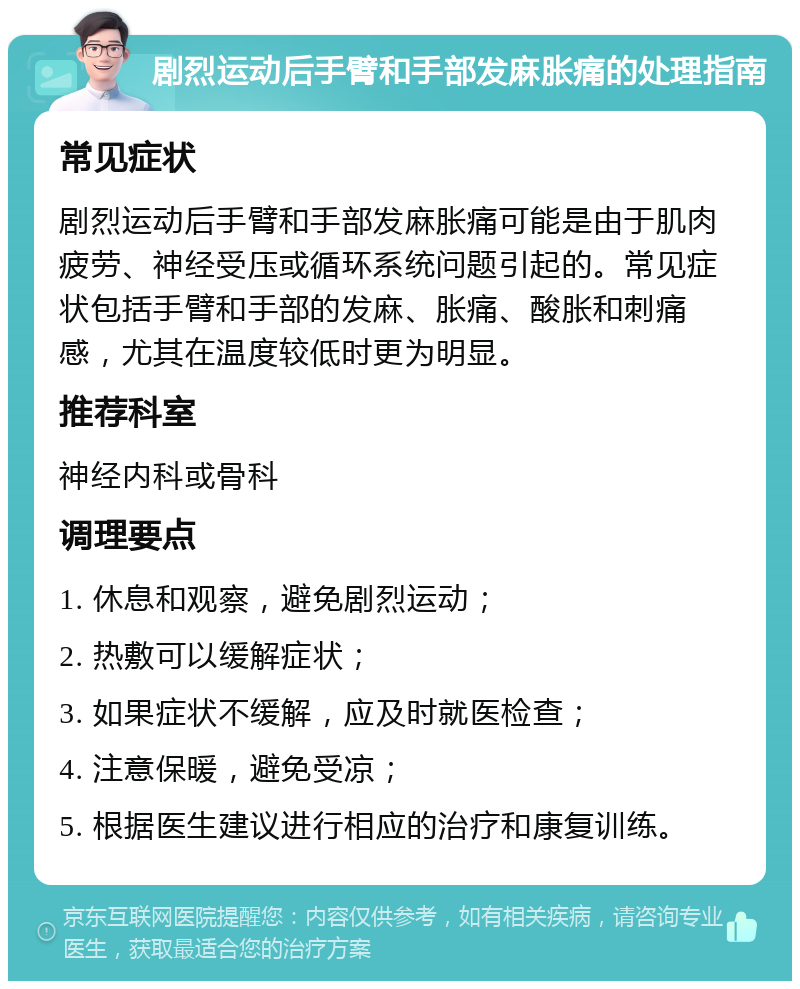 剧烈运动后手臂和手部发麻胀痛的处理指南 常见症状 剧烈运动后手臂和手部发麻胀痛可能是由于肌肉疲劳、神经受压或循环系统问题引起的。常见症状包括手臂和手部的发麻、胀痛、酸胀和刺痛感，尤其在温度较低时更为明显。 推荐科室 神经内科或骨科 调理要点 1. 休息和观察，避免剧烈运动； 2. 热敷可以缓解症状； 3. 如果症状不缓解，应及时就医检查； 4. 注意保暖，避免受凉； 5. 根据医生建议进行相应的治疗和康复训练。