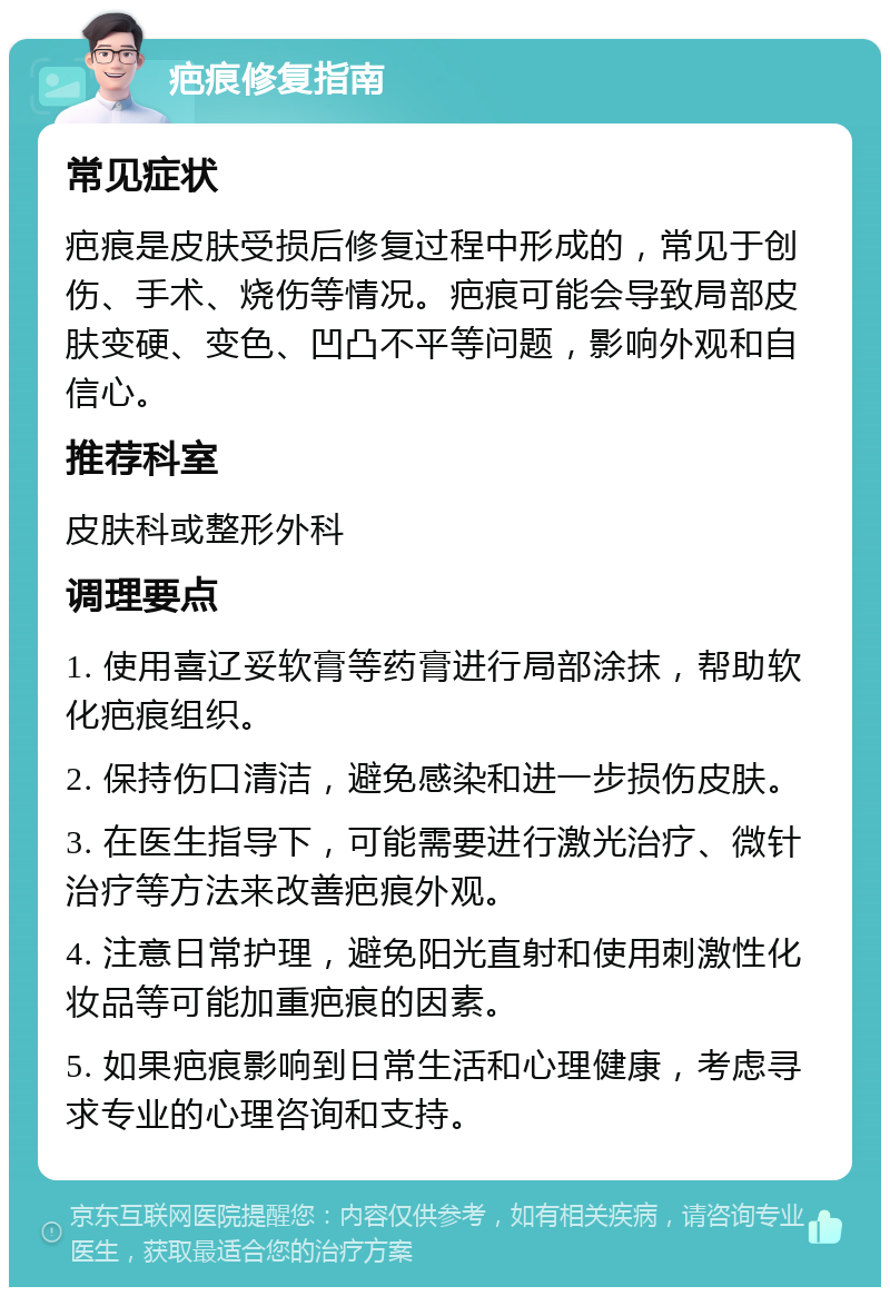 疤痕修复指南 常见症状 疤痕是皮肤受损后修复过程中形成的，常见于创伤、手术、烧伤等情况。疤痕可能会导致局部皮肤变硬、变色、凹凸不平等问题，影响外观和自信心。 推荐科室 皮肤科或整形外科 调理要点 1. 使用喜辽妥软膏等药膏进行局部涂抹，帮助软化疤痕组织。 2. 保持伤口清洁，避免感染和进一步损伤皮肤。 3. 在医生指导下，可能需要进行激光治疗、微针治疗等方法来改善疤痕外观。 4. 注意日常护理，避免阳光直射和使用刺激性化妆品等可能加重疤痕的因素。 5. 如果疤痕影响到日常生活和心理健康，考虑寻求专业的心理咨询和支持。