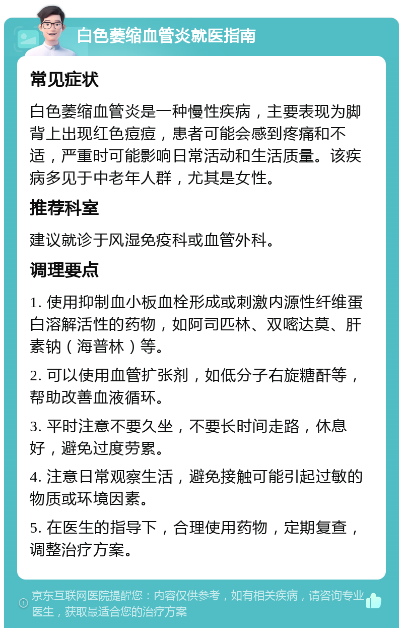 白色萎缩血管炎就医指南 常见症状 白色萎缩血管炎是一种慢性疾病，主要表现为脚背上出现红色痘痘，患者可能会感到疼痛和不适，严重时可能影响日常活动和生活质量。该疾病多见于中老年人群，尤其是女性。 推荐科室 建议就诊于风湿免疫科或血管外科。 调理要点 1. 使用抑制血小板血栓形成或刺激内源性纤维蛋白溶解活性的药物，如阿司匹林、双嘧达莫、肝素钠（海普林）等。 2. 可以使用血管扩张剂，如低分子右旋糖酐等，帮助改善血液循环。 3. 平时注意不要久坐，不要长时间走路，休息好，避免过度劳累。 4. 注意日常观察生活，避免接触可能引起过敏的物质或环境因素。 5. 在医生的指导下，合理使用药物，定期复查，调整治疗方案。