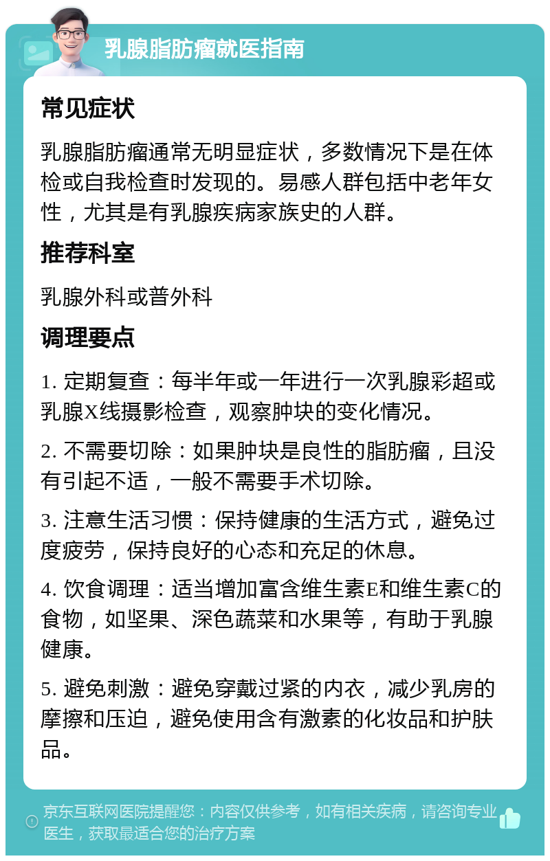 乳腺脂肪瘤就医指南 常见症状 乳腺脂肪瘤通常无明显症状，多数情况下是在体检或自我检查时发现的。易感人群包括中老年女性，尤其是有乳腺疾病家族史的人群。 推荐科室 乳腺外科或普外科 调理要点 1. 定期复查：每半年或一年进行一次乳腺彩超或乳腺X线摄影检查，观察肿块的变化情况。 2. 不需要切除：如果肿块是良性的脂肪瘤，且没有引起不适，一般不需要手术切除。 3. 注意生活习惯：保持健康的生活方式，避免过度疲劳，保持良好的心态和充足的休息。 4. 饮食调理：适当增加富含维生素E和维生素C的食物，如坚果、深色蔬菜和水果等，有助于乳腺健康。 5. 避免刺激：避免穿戴过紧的内衣，减少乳房的摩擦和压迫，避免使用含有激素的化妆品和护肤品。