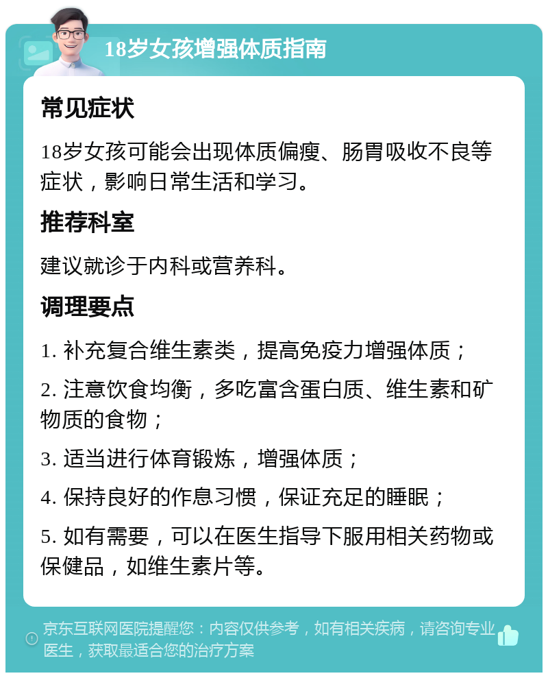 18岁女孩增强体质指南 常见症状 18岁女孩可能会出现体质偏瘦、肠胃吸收不良等症状，影响日常生活和学习。 推荐科室 建议就诊于内科或营养科。 调理要点 1. 补充复合维生素类，提高免疫力增强体质； 2. 注意饮食均衡，多吃富含蛋白质、维生素和矿物质的食物； 3. 适当进行体育锻炼，增强体质； 4. 保持良好的作息习惯，保证充足的睡眠； 5. 如有需要，可以在医生指导下服用相关药物或保健品，如维生素片等。