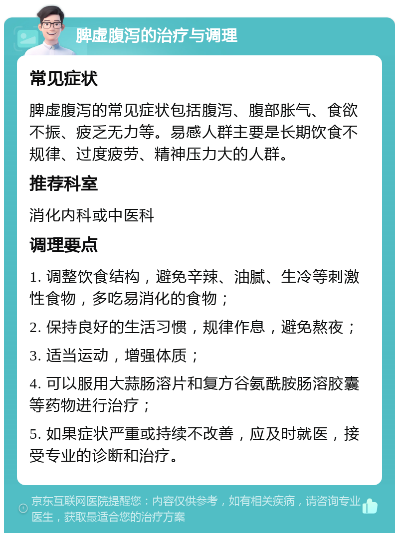 脾虚腹泻的治疗与调理 常见症状 脾虚腹泻的常见症状包括腹泻、腹部胀气、食欲不振、疲乏无力等。易感人群主要是长期饮食不规律、过度疲劳、精神压力大的人群。 推荐科室 消化内科或中医科 调理要点 1. 调整饮食结构，避免辛辣、油腻、生冷等刺激性食物，多吃易消化的食物； 2. 保持良好的生活习惯，规律作息，避免熬夜； 3. 适当运动，增强体质； 4. 可以服用大蒜肠溶片和复方谷氨酰胺肠溶胶囊等药物进行治疗； 5. 如果症状严重或持续不改善，应及时就医，接受专业的诊断和治疗。