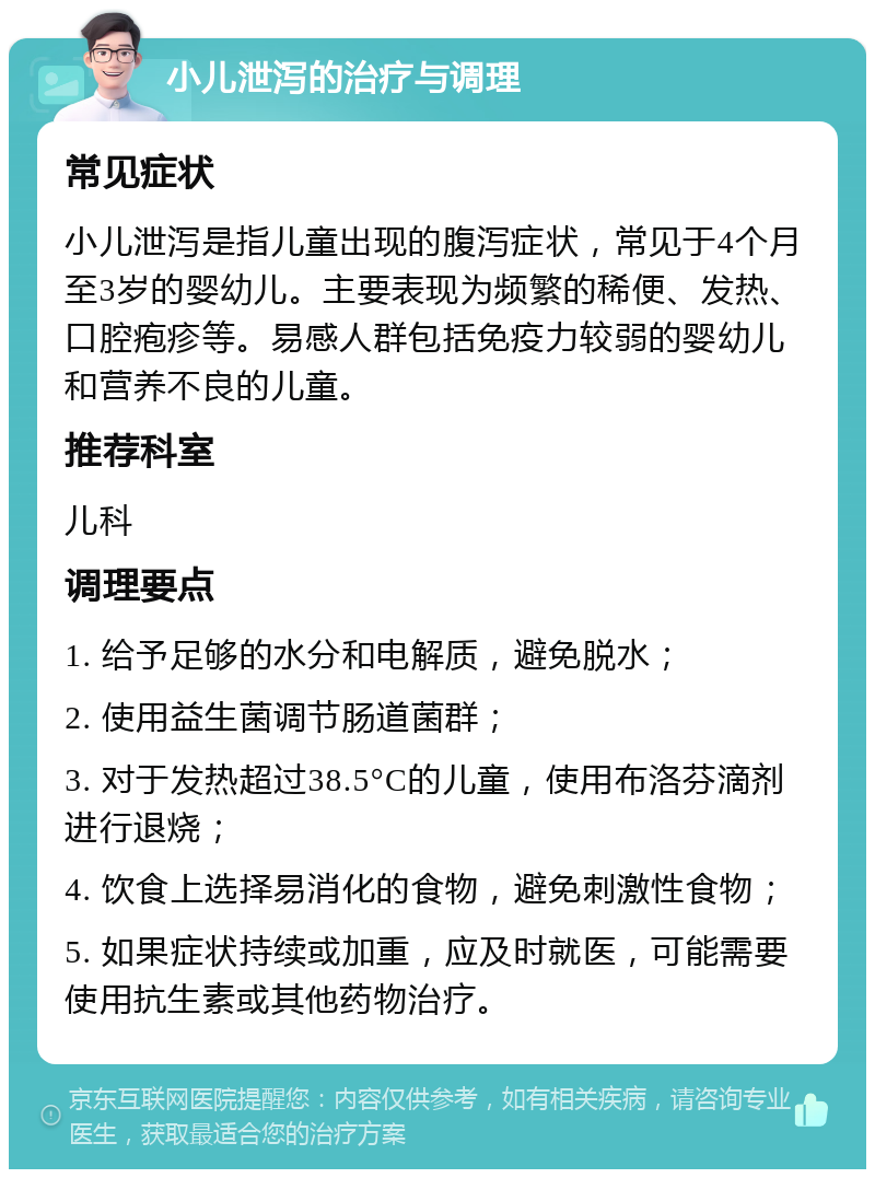 小儿泄泻的治疗与调理 常见症状 小儿泄泻是指儿童出现的腹泻症状，常见于4个月至3岁的婴幼儿。主要表现为频繁的稀便、发热、口腔疱疹等。易感人群包括免疫力较弱的婴幼儿和营养不良的儿童。 推荐科室 儿科 调理要点 1. 给予足够的水分和电解质，避免脱水； 2. 使用益生菌调节肠道菌群； 3. 对于发热超过38.5°C的儿童，使用布洛芬滴剂进行退烧； 4. 饮食上选择易消化的食物，避免刺激性食物； 5. 如果症状持续或加重，应及时就医，可能需要使用抗生素或其他药物治疗。