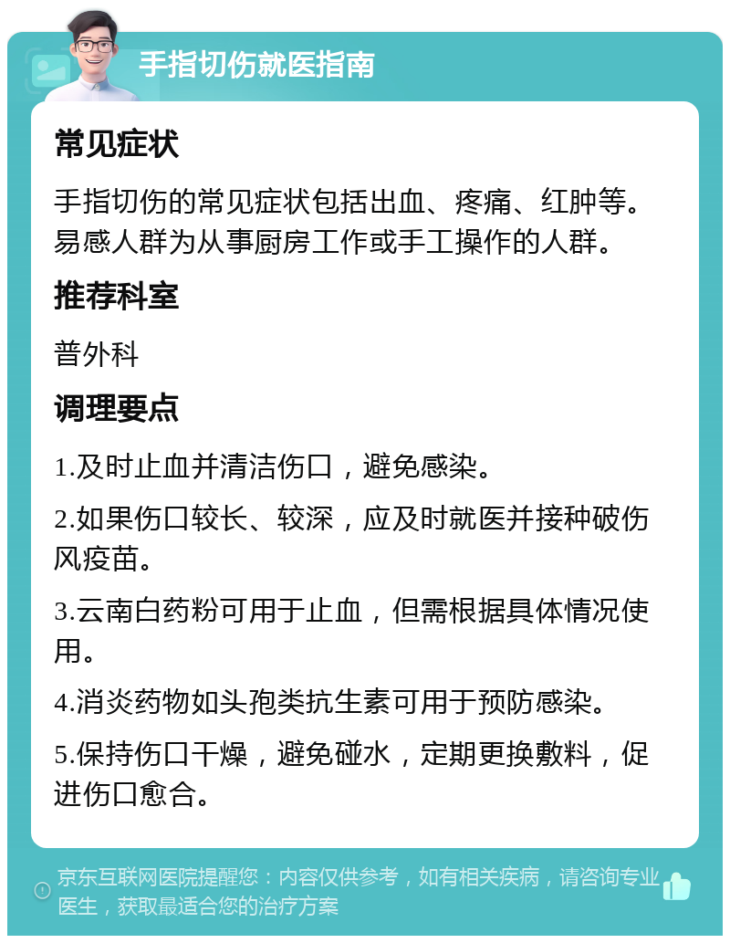 手指切伤就医指南 常见症状 手指切伤的常见症状包括出血、疼痛、红肿等。易感人群为从事厨房工作或手工操作的人群。 推荐科室 普外科 调理要点 1.及时止血并清洁伤口，避免感染。 2.如果伤口较长、较深，应及时就医并接种破伤风疫苗。 3.云南白药粉可用于止血，但需根据具体情况使用。 4.消炎药物如头孢类抗生素可用于预防感染。 5.保持伤口干燥，避免碰水，定期更换敷料，促进伤口愈合。