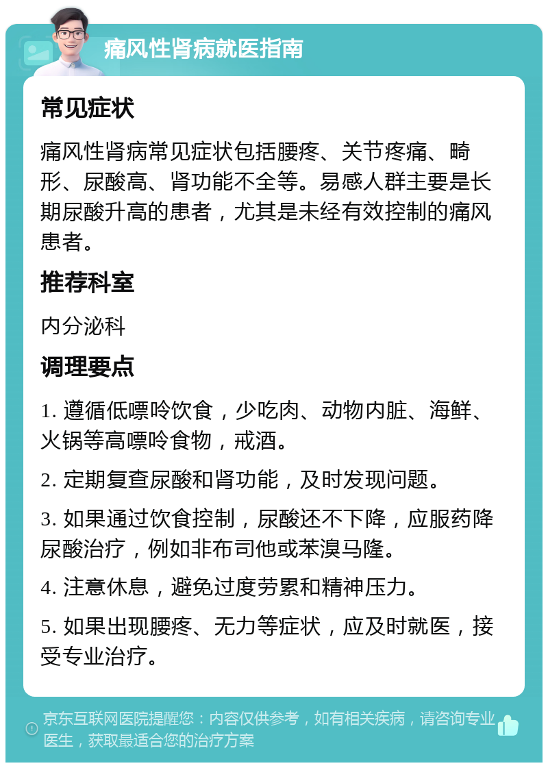 痛风性肾病就医指南 常见症状 痛风性肾病常见症状包括腰疼、关节疼痛、畸形、尿酸高、肾功能不全等。易感人群主要是长期尿酸升高的患者，尤其是未经有效控制的痛风患者。 推荐科室 内分泌科 调理要点 1. 遵循低嘌呤饮食，少吃肉、动物内脏、海鲜、火锅等高嘌呤食物，戒酒。 2. 定期复查尿酸和肾功能，及时发现问题。 3. 如果通过饮食控制，尿酸还不下降，应服药降尿酸治疗，例如非布司他或苯溴马隆。 4. 注意休息，避免过度劳累和精神压力。 5. 如果出现腰疼、无力等症状，应及时就医，接受专业治疗。