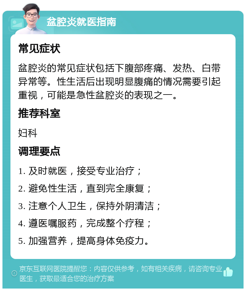 盆腔炎就医指南 常见症状 盆腔炎的常见症状包括下腹部疼痛、发热、白带异常等。性生活后出现明显腹痛的情况需要引起重视，可能是急性盆腔炎的表现之一。 推荐科室 妇科 调理要点 1. 及时就医，接受专业治疗； 2. 避免性生活，直到完全康复； 3. 注意个人卫生，保持外阴清洁； 4. 遵医嘱服药，完成整个疗程； 5. 加强营养，提高身体免疫力。