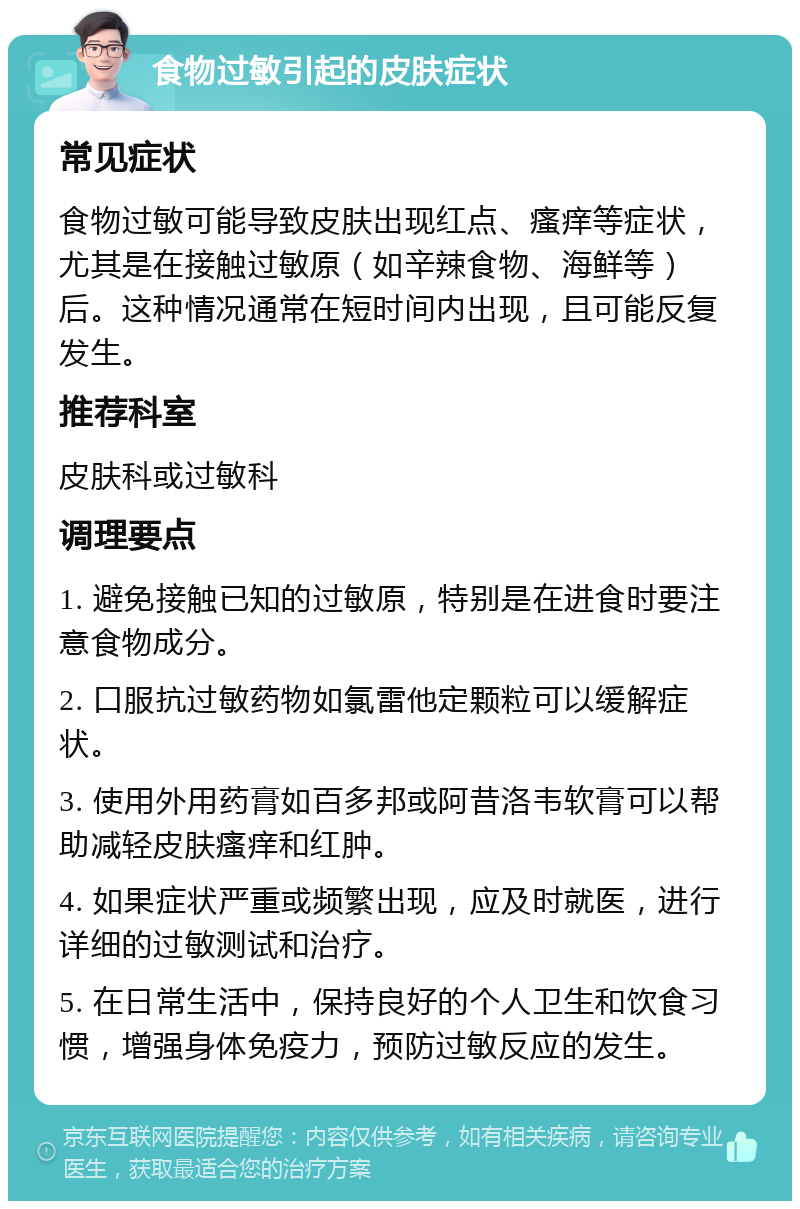 食物过敏引起的皮肤症状 常见症状 食物过敏可能导致皮肤出现红点、瘙痒等症状，尤其是在接触过敏原（如辛辣食物、海鲜等）后。这种情况通常在短时间内出现，且可能反复发生。 推荐科室 皮肤科或过敏科 调理要点 1. 避免接触已知的过敏原，特别是在进食时要注意食物成分。 2. 口服抗过敏药物如氯雷他定颗粒可以缓解症状。 3. 使用外用药膏如百多邦或阿昔洛韦软膏可以帮助减轻皮肤瘙痒和红肿。 4. 如果症状严重或频繁出现，应及时就医，进行详细的过敏测试和治疗。 5. 在日常生活中，保持良好的个人卫生和饮食习惯，增强身体免疫力，预防过敏反应的发生。