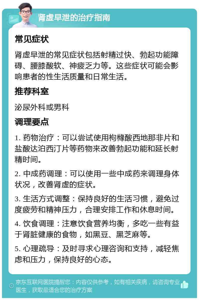 肾虚早泄的治疗指南 常见症状 肾虚早泄的常见症状包括射精过快、勃起功能障碍、腰膝酸软、神疲乏力等。这些症状可能会影响患者的性生活质量和日常生活。 推荐科室 泌尿外科或男科 调理要点 1. 药物治疗：可以尝试使用枸橼酸西地那非片和盐酸达泊西汀片等药物来改善勃起功能和延长射精时间。 2. 中成药调理：可以使用一些中成药来调理身体状况，改善肾虚的症状。 3. 生活方式调整：保持良好的生活习惯，避免过度疲劳和精神压力，合理安排工作和休息时间。 4. 饮食调理：注意饮食营养均衡，多吃一些有益于肾脏健康的食物，如黑豆、黑芝麻等。 5. 心理疏导：及时寻求心理咨询和支持，减轻焦虑和压力，保持良好的心态。