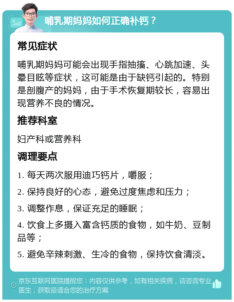 哺乳期妈妈如何正确补钙？ 常见症状 哺乳期妈妈可能会出现手指抽搐、心跳加速、头晕目眩等症状，这可能是由于缺钙引起的。特别是剖腹产的妈妈，由于手术恢复期较长，容易出现营养不良的情况。 推荐科室 妇产科或营养科 调理要点 1. 每天两次服用迪巧钙片，嚼服； 2. 保持良好的心态，避免过度焦虑和压力； 3. 调整作息，保证充足的睡眠； 4. 饮食上多摄入富含钙质的食物，如牛奶、豆制品等； 5. 避免辛辣刺激、生冷的食物，保持饮食清淡。