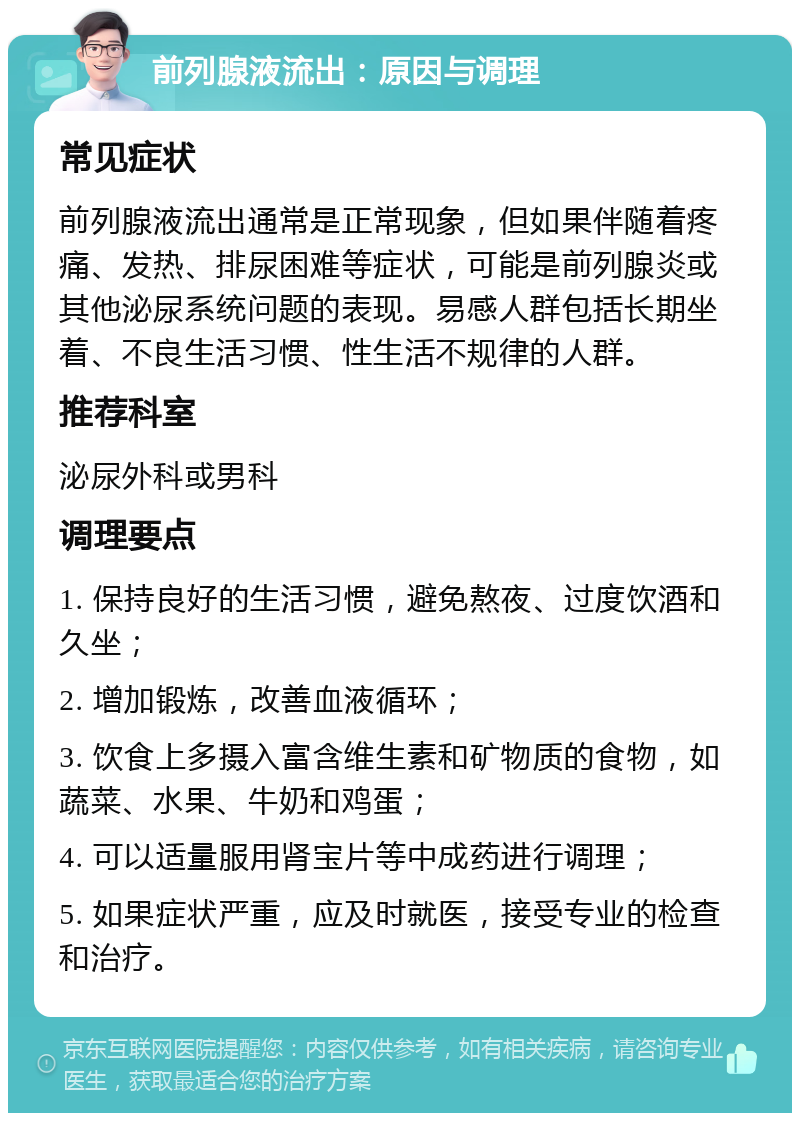 前列腺液流出：原因与调理 常见症状 前列腺液流出通常是正常现象，但如果伴随着疼痛、发热、排尿困难等症状，可能是前列腺炎或其他泌尿系统问题的表现。易感人群包括长期坐着、不良生活习惯、性生活不规律的人群。 推荐科室 泌尿外科或男科 调理要点 1. 保持良好的生活习惯，避免熬夜、过度饮酒和久坐； 2. 增加锻炼，改善血液循环； 3. 饮食上多摄入富含维生素和矿物质的食物，如蔬菜、水果、牛奶和鸡蛋； 4. 可以适量服用肾宝片等中成药进行调理； 5. 如果症状严重，应及时就医，接受专业的检查和治疗。