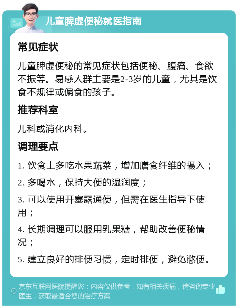 儿童脾虚便秘就医指南 常见症状 儿童脾虚便秘的常见症状包括便秘、腹痛、食欲不振等。易感人群主要是2-3岁的儿童，尤其是饮食不规律或偏食的孩子。 推荐科室 儿科或消化内科。 调理要点 1. 饮食上多吃水果蔬菜，增加膳食纤维的摄入； 2. 多喝水，保持大便的湿润度； 3. 可以使用开塞露通便，但需在医生指导下使用； 4. 长期调理可以服用乳果糖，帮助改善便秘情况； 5. 建立良好的排便习惯，定时排便，避免憋便。