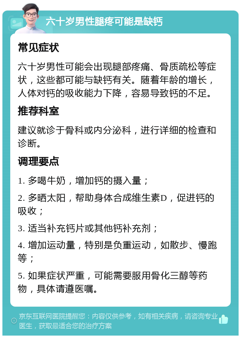 六十岁男性腿疼可能是缺钙 常见症状 六十岁男性可能会出现腿部疼痛、骨质疏松等症状，这些都可能与缺钙有关。随着年龄的增长，人体对钙的吸收能力下降，容易导致钙的不足。 推荐科室 建议就诊于骨科或内分泌科，进行详细的检查和诊断。 调理要点 1. 多喝牛奶，增加钙的摄入量； 2. 多晒太阳，帮助身体合成维生素D，促进钙的吸收； 3. 适当补充钙片或其他钙补充剂； 4. 增加运动量，特别是负重运动，如散步、慢跑等； 5. 如果症状严重，可能需要服用骨化三醇等药物，具体请遵医嘱。