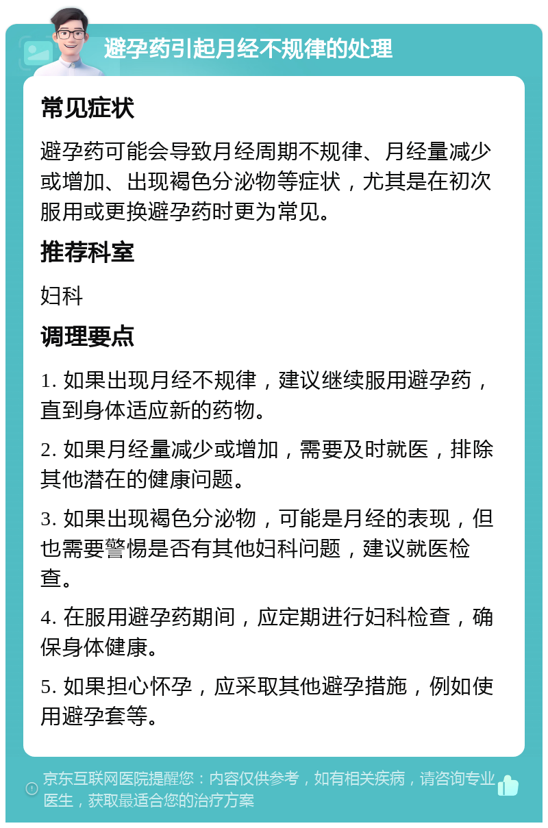 避孕药引起月经不规律的处理 常见症状 避孕药可能会导致月经周期不规律、月经量减少或增加、出现褐色分泌物等症状，尤其是在初次服用或更换避孕药时更为常见。 推荐科室 妇科 调理要点 1. 如果出现月经不规律，建议继续服用避孕药，直到身体适应新的药物。 2. 如果月经量减少或增加，需要及时就医，排除其他潜在的健康问题。 3. 如果出现褐色分泌物，可能是月经的表现，但也需要警惕是否有其他妇科问题，建议就医检查。 4. 在服用避孕药期间，应定期进行妇科检查，确保身体健康。 5. 如果担心怀孕，应采取其他避孕措施，例如使用避孕套等。