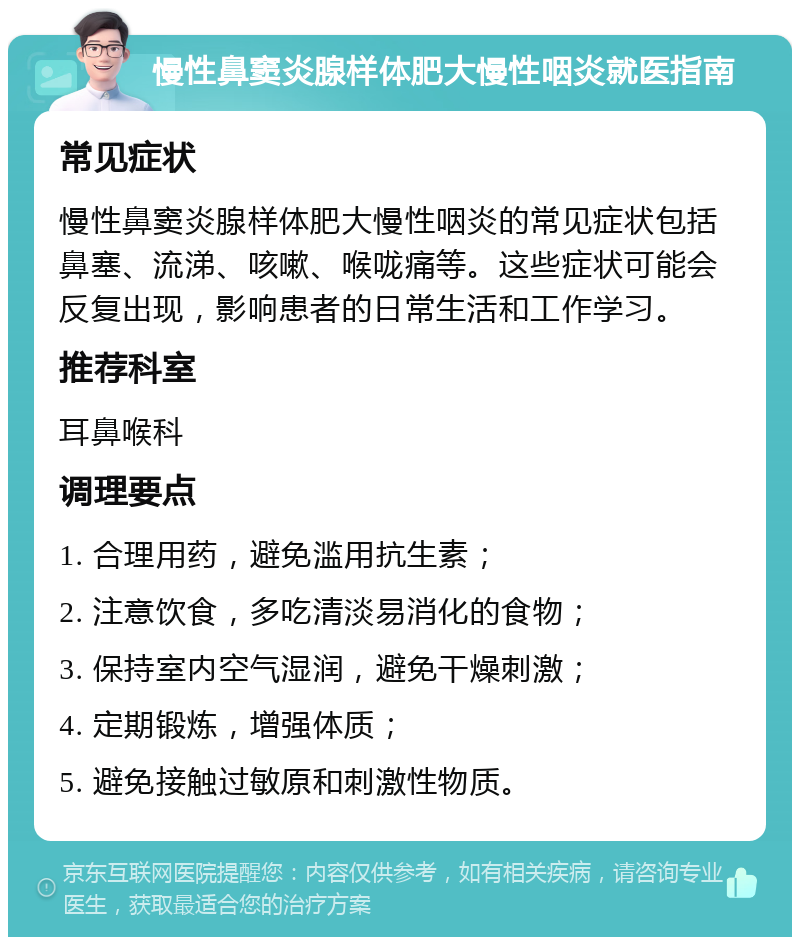 慢性鼻窦炎腺样体肥大慢性咽炎就医指南 常见症状 慢性鼻窦炎腺样体肥大慢性咽炎的常见症状包括鼻塞、流涕、咳嗽、喉咙痛等。这些症状可能会反复出现，影响患者的日常生活和工作学习。 推荐科室 耳鼻喉科 调理要点 1. 合理用药，避免滥用抗生素； 2. 注意饮食，多吃清淡易消化的食物； 3. 保持室内空气湿润，避免干燥刺激； 4. 定期锻炼，增强体质； 5. 避免接触过敏原和刺激性物质。