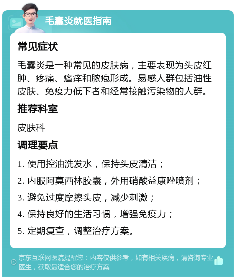 毛囊炎就医指南 常见症状 毛囊炎是一种常见的皮肤病，主要表现为头皮红肿、疼痛、瘙痒和脓疱形成。易感人群包括油性皮肤、免疫力低下者和经常接触污染物的人群。 推荐科室 皮肤科 调理要点 1. 使用控油洗发水，保持头皮清洁； 2. 内服阿莫西林胶囊，外用硝酸益康唑喷剂； 3. 避免过度摩擦头皮，减少刺激； 4. 保持良好的生活习惯，增强免疫力； 5. 定期复查，调整治疗方案。