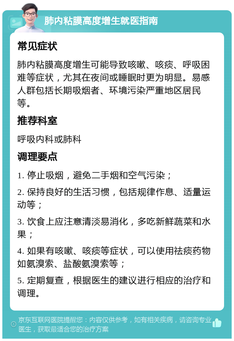 肺内粘膜高度增生就医指南 常见症状 肺内粘膜高度增生可能导致咳嗽、咳痰、呼吸困难等症状，尤其在夜间或睡眠时更为明显。易感人群包括长期吸烟者、环境污染严重地区居民等。 推荐科室 呼吸内科或肺科 调理要点 1. 停止吸烟，避免二手烟和空气污染； 2. 保持良好的生活习惯，包括规律作息、适量运动等； 3. 饮食上应注意清淡易消化，多吃新鲜蔬菜和水果； 4. 如果有咳嗽、咳痰等症状，可以使用祛痰药物如氨溴索、盐酸氨溴索等； 5. 定期复查，根据医生的建议进行相应的治疗和调理。