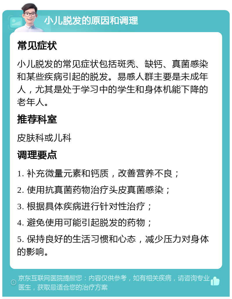 小儿脱发的原因和调理 常见症状 小儿脱发的常见症状包括斑秃、缺钙、真菌感染和某些疾病引起的脱发。易感人群主要是未成年人，尤其是处于学习中的学生和身体机能下降的老年人。 推荐科室 皮肤科或儿科 调理要点 1. 补充微量元素和钙质，改善营养不良； 2. 使用抗真菌药物治疗头皮真菌感染； 3. 根据具体疾病进行针对性治疗； 4. 避免使用可能引起脱发的药物； 5. 保持良好的生活习惯和心态，减少压力对身体的影响。