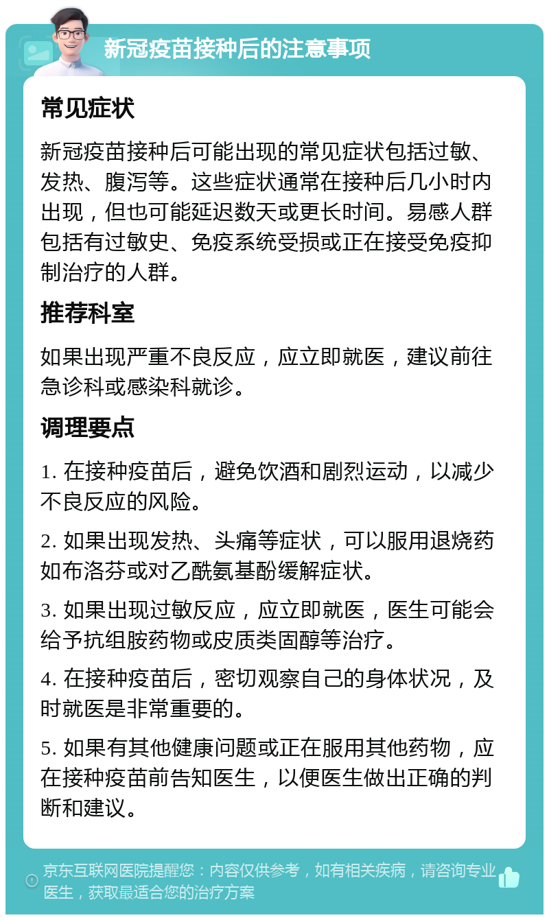 新冠疫苗接种后的注意事项 常见症状 新冠疫苗接种后可能出现的常见症状包括过敏、发热、腹泻等。这些症状通常在接种后几小时内出现，但也可能延迟数天或更长时间。易感人群包括有过敏史、免疫系统受损或正在接受免疫抑制治疗的人群。 推荐科室 如果出现严重不良反应，应立即就医，建议前往急诊科或感染科就诊。 调理要点 1. 在接种疫苗后，避免饮酒和剧烈运动，以减少不良反应的风险。 2. 如果出现发热、头痛等症状，可以服用退烧药如布洛芬或对乙酰氨基酚缓解症状。 3. 如果出现过敏反应，应立即就医，医生可能会给予抗组胺药物或皮质类固醇等治疗。 4. 在接种疫苗后，密切观察自己的身体状况，及时就医是非常重要的。 5. 如果有其他健康问题或正在服用其他药物，应在接种疫苗前告知医生，以便医生做出正确的判断和建议。