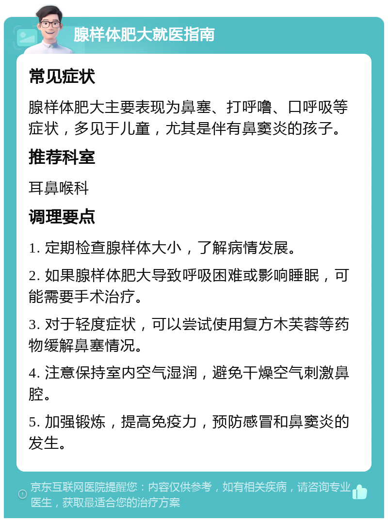 腺样体肥大就医指南 常见症状 腺样体肥大主要表现为鼻塞、打呼噜、口呼吸等症状，多见于儿童，尤其是伴有鼻窦炎的孩子。 推荐科室 耳鼻喉科 调理要点 1. 定期检查腺样体大小，了解病情发展。 2. 如果腺样体肥大导致呼吸困难或影响睡眠，可能需要手术治疗。 3. 对于轻度症状，可以尝试使用复方木芙蓉等药物缓解鼻塞情况。 4. 注意保持室内空气湿润，避免干燥空气刺激鼻腔。 5. 加强锻炼，提高免疫力，预防感冒和鼻窦炎的发生。