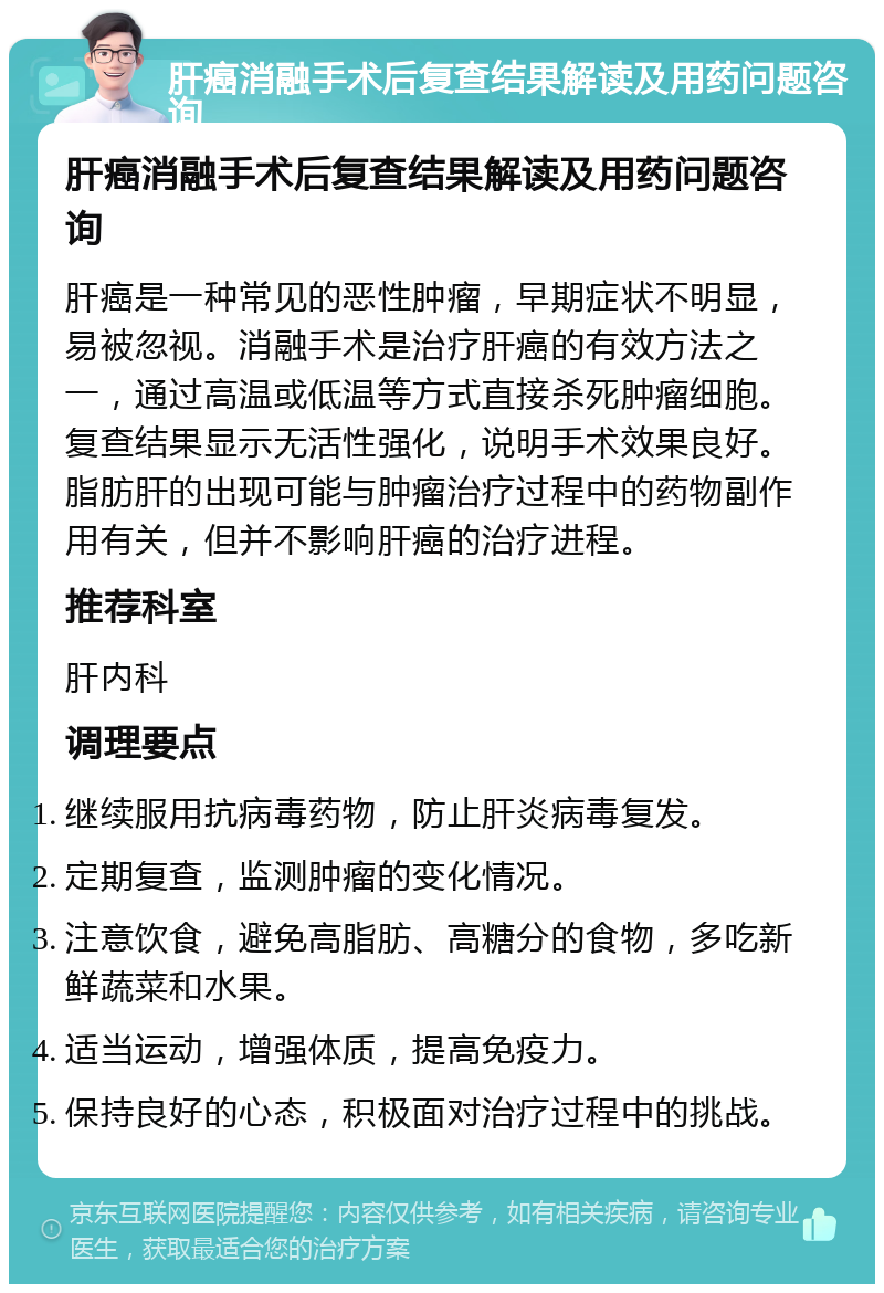 肝癌消融手术后复查结果解读及用药问题咨询 肝癌消融手术后复查结果解读及用药问题咨询 肝癌是一种常见的恶性肿瘤，早期症状不明显，易被忽视。消融手术是治疗肝癌的有效方法之一，通过高温或低温等方式直接杀死肿瘤细胞。复查结果显示无活性强化，说明手术效果良好。脂肪肝的出现可能与肿瘤治疗过程中的药物副作用有关，但并不影响肝癌的治疗进程。 推荐科室 肝内科 调理要点 继续服用抗病毒药物，防止肝炎病毒复发。 定期复查，监测肿瘤的变化情况。 注意饮食，避免高脂肪、高糖分的食物，多吃新鲜蔬菜和水果。 适当运动，增强体质，提高免疫力。 保持良好的心态，积极面对治疗过程中的挑战。