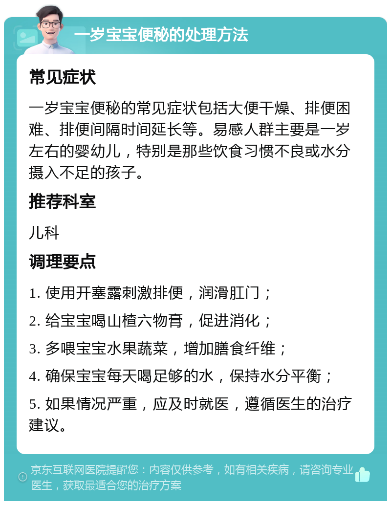 一岁宝宝便秘的处理方法 常见症状 一岁宝宝便秘的常见症状包括大便干燥、排便困难、排便间隔时间延长等。易感人群主要是一岁左右的婴幼儿，特别是那些饮食习惯不良或水分摄入不足的孩子。 推荐科室 儿科 调理要点 1. 使用开塞露刺激排便，润滑肛门； 2. 给宝宝喝山楂六物膏，促进消化； 3. 多喂宝宝水果蔬菜，增加膳食纤维； 4. 确保宝宝每天喝足够的水，保持水分平衡； 5. 如果情况严重，应及时就医，遵循医生的治疗建议。