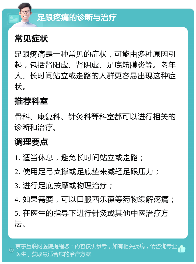 足跟疼痛的诊断与治疗 常见症状 足跟疼痛是一种常见的症状，可能由多种原因引起，包括肾阳虚、肾阴虚、足底筋膜炎等。老年人、长时间站立或走路的人群更容易出现这种症状。 推荐科室 骨科、康复科、针灸科等科室都可以进行相关的诊断和治疗。 调理要点 1. 适当休息，避免长时间站立或走路； 2. 使用足弓支撑或足底垫来减轻足跟压力； 3. 进行足底按摩或物理治疗； 4. 如果需要，可以口服西乐葆等药物缓解疼痛； 5. 在医生的指导下进行针灸或其他中医治疗方法。