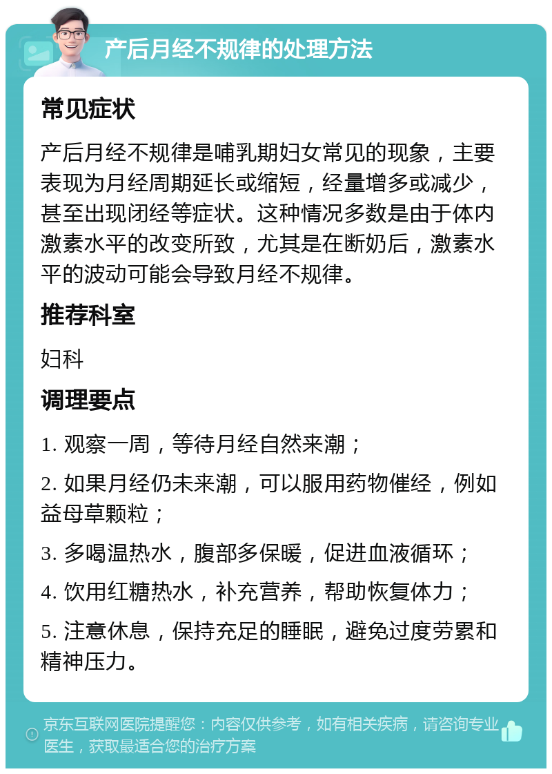 产后月经不规律的处理方法 常见症状 产后月经不规律是哺乳期妇女常见的现象，主要表现为月经周期延长或缩短，经量增多或减少，甚至出现闭经等症状。这种情况多数是由于体内激素水平的改变所致，尤其是在断奶后，激素水平的波动可能会导致月经不规律。 推荐科室 妇科 调理要点 1. 观察一周，等待月经自然来潮； 2. 如果月经仍未来潮，可以服用药物催经，例如益母草颗粒； 3. 多喝温热水，腹部多保暖，促进血液循环； 4. 饮用红糖热水，补充营养，帮助恢复体力； 5. 注意休息，保持充足的睡眠，避免过度劳累和精神压力。