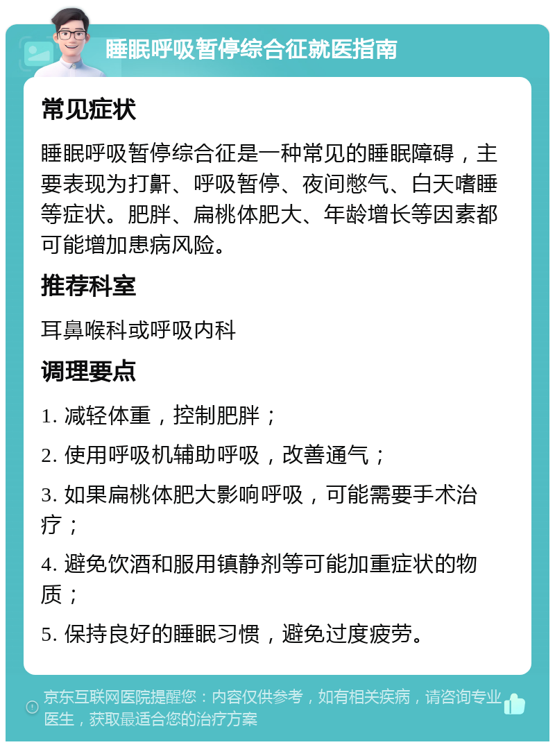 睡眠呼吸暂停综合征就医指南 常见症状 睡眠呼吸暂停综合征是一种常见的睡眠障碍，主要表现为打鼾、呼吸暂停、夜间憋气、白天嗜睡等症状。肥胖、扁桃体肥大、年龄增长等因素都可能增加患病风险。 推荐科室 耳鼻喉科或呼吸内科 调理要点 1. 减轻体重，控制肥胖； 2. 使用呼吸机辅助呼吸，改善通气； 3. 如果扁桃体肥大影响呼吸，可能需要手术治疗； 4. 避免饮酒和服用镇静剂等可能加重症状的物质； 5. 保持良好的睡眠习惯，避免过度疲劳。