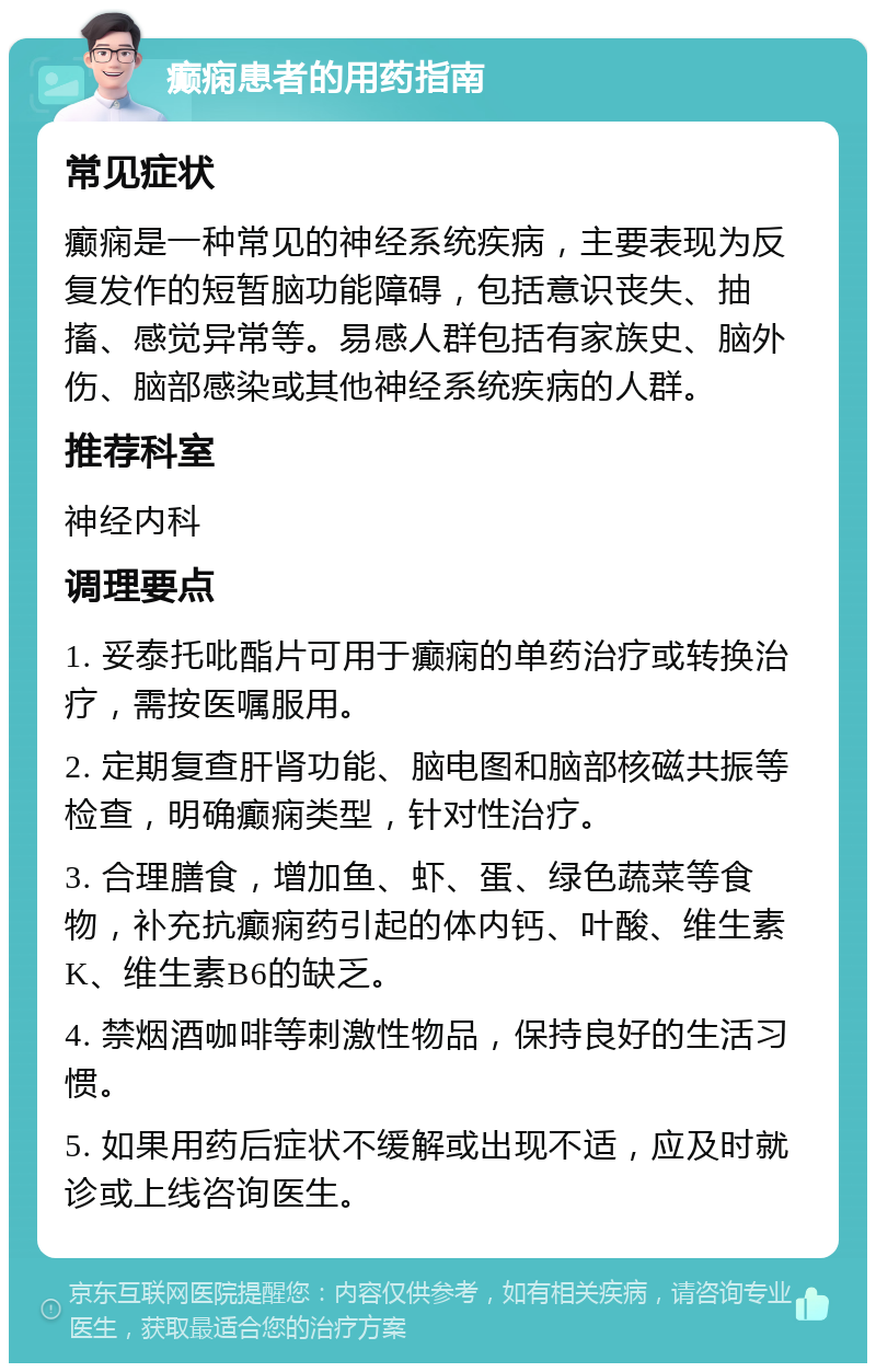 癫痫患者的用药指南 常见症状 癫痫是一种常见的神经系统疾病，主要表现为反复发作的短暂脑功能障碍，包括意识丧失、抽搐、感觉异常等。易感人群包括有家族史、脑外伤、脑部感染或其他神经系统疾病的人群。 推荐科室 神经内科 调理要点 1. 妥泰托吡酯片可用于癫痫的单药治疗或转换治疗，需按医嘱服用。 2. 定期复查肝肾功能、脑电图和脑部核磁共振等检查，明确癫痫类型，针对性治疗。 3. 合理膳食，增加鱼、虾、蛋、绿色蔬菜等食物，补充抗癫痫药引起的体内钙、叶酸、维生素K、维生素B6的缺乏。 4. 禁烟酒咖啡等刺激性物品，保持良好的生活习惯。 5. 如果用药后症状不缓解或出现不适，应及时就诊或上线咨询医生。