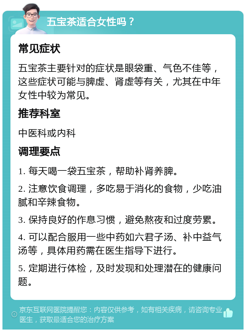 五宝茶适合女性吗？ 常见症状 五宝茶主要针对的症状是眼袋重、气色不佳等，这些症状可能与脾虚、肾虚等有关，尤其在中年女性中较为常见。 推荐科室 中医科或内科 调理要点 1. 每天喝一袋五宝茶，帮助补肾养脾。 2. 注意饮食调理，多吃易于消化的食物，少吃油腻和辛辣食物。 3. 保持良好的作息习惯，避免熬夜和过度劳累。 4. 可以配合服用一些中药如六君子汤、补中益气汤等，具体用药需在医生指导下进行。 5. 定期进行体检，及时发现和处理潜在的健康问题。