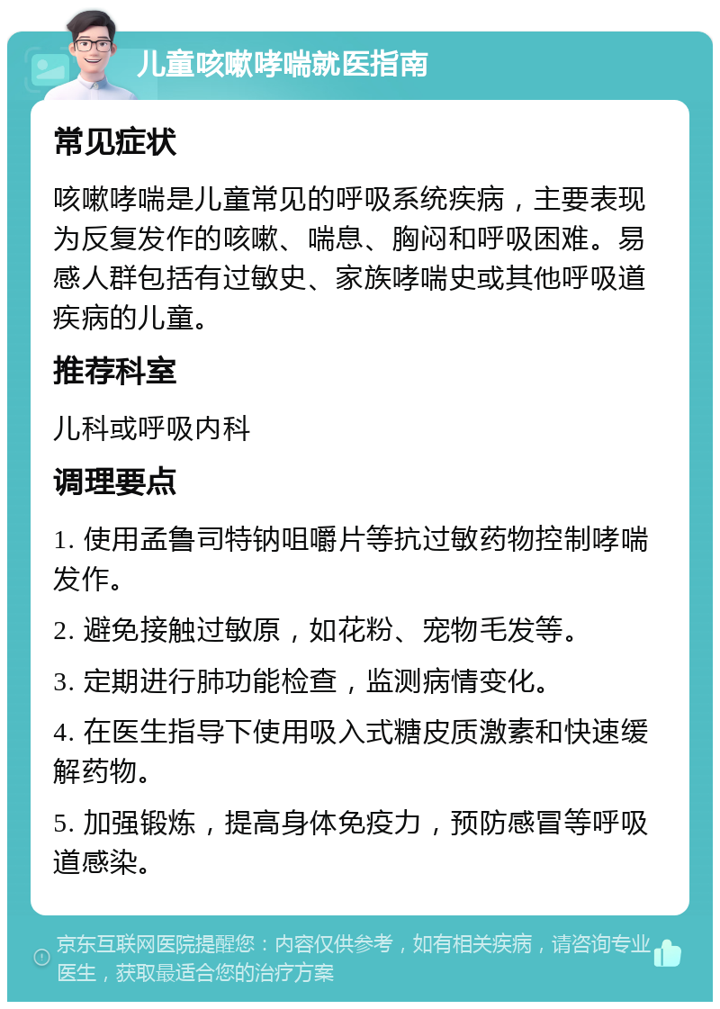 儿童咳嗽哮喘就医指南 常见症状 咳嗽哮喘是儿童常见的呼吸系统疾病，主要表现为反复发作的咳嗽、喘息、胸闷和呼吸困难。易感人群包括有过敏史、家族哮喘史或其他呼吸道疾病的儿童。 推荐科室 儿科或呼吸内科 调理要点 1. 使用孟鲁司特钠咀嚼片等抗过敏药物控制哮喘发作。 2. 避免接触过敏原，如花粉、宠物毛发等。 3. 定期进行肺功能检查，监测病情变化。 4. 在医生指导下使用吸入式糖皮质激素和快速缓解药物。 5. 加强锻炼，提高身体免疫力，预防感冒等呼吸道感染。