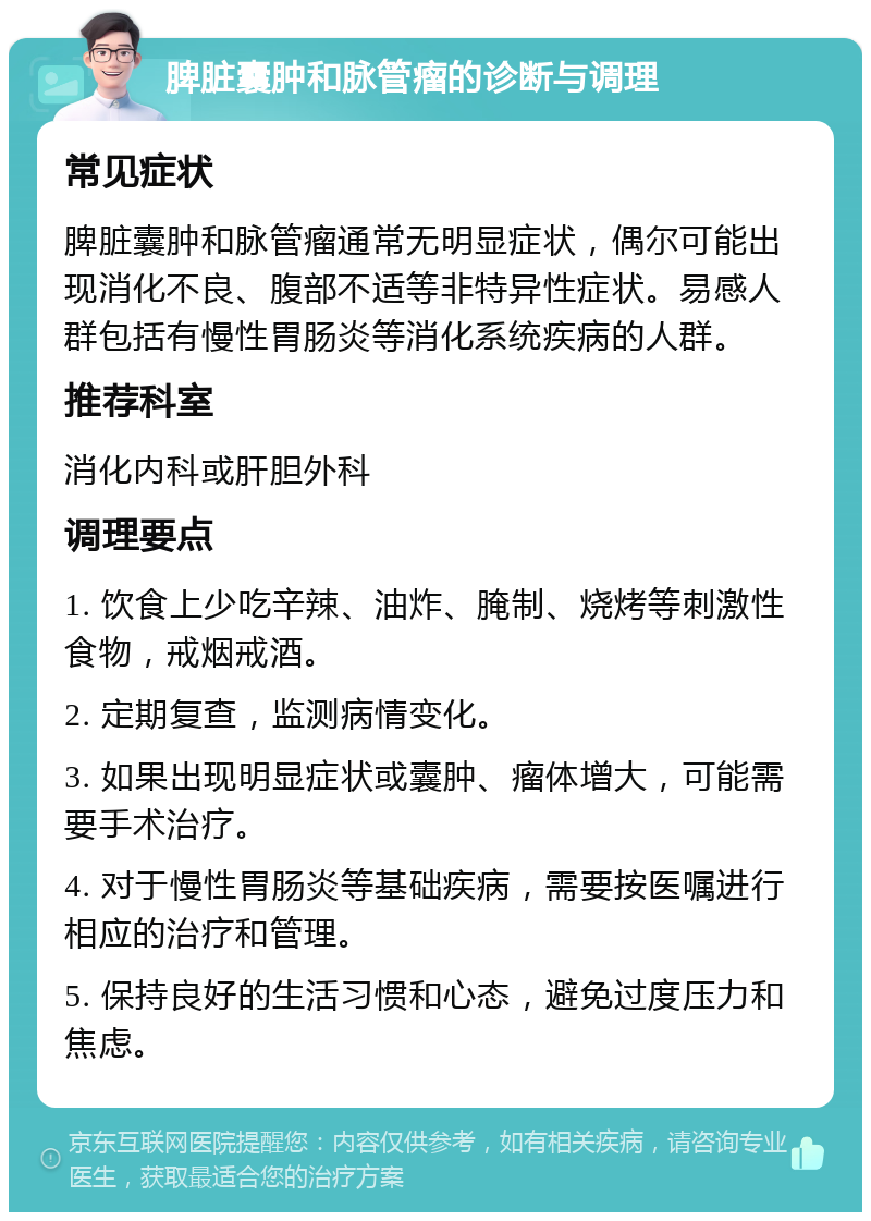 脾脏囊肿和脉管瘤的诊断与调理 常见症状 脾脏囊肿和脉管瘤通常无明显症状，偶尔可能出现消化不良、腹部不适等非特异性症状。易感人群包括有慢性胃肠炎等消化系统疾病的人群。 推荐科室 消化内科或肝胆外科 调理要点 1. 饮食上少吃辛辣、油炸、腌制、烧烤等刺激性食物，戒烟戒酒。 2. 定期复查，监测病情变化。 3. 如果出现明显症状或囊肿、瘤体增大，可能需要手术治疗。 4. 对于慢性胃肠炎等基础疾病，需要按医嘱进行相应的治疗和管理。 5. 保持良好的生活习惯和心态，避免过度压力和焦虑。