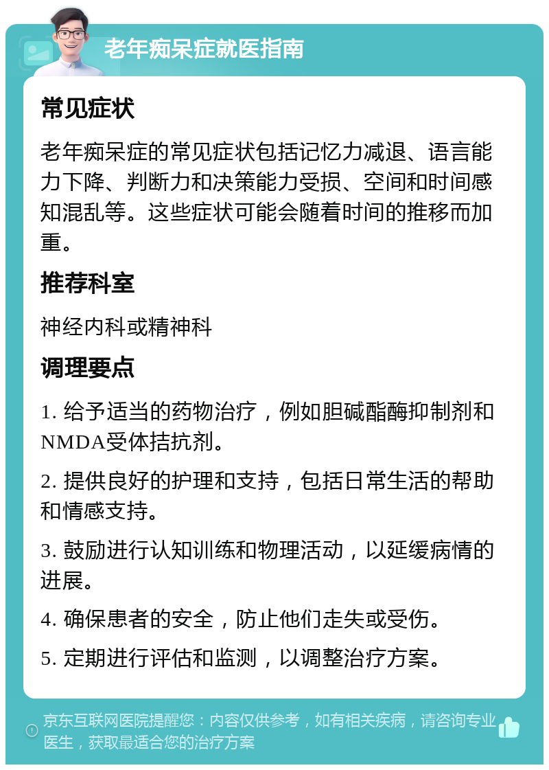 老年痴呆症就医指南 常见症状 老年痴呆症的常见症状包括记忆力减退、语言能力下降、判断力和决策能力受损、空间和时间感知混乱等。这些症状可能会随着时间的推移而加重。 推荐科室 神经内科或精神科 调理要点 1. 给予适当的药物治疗，例如胆碱酯酶抑制剂和NMDA受体拮抗剂。 2. 提供良好的护理和支持，包括日常生活的帮助和情感支持。 3. 鼓励进行认知训练和物理活动，以延缓病情的进展。 4. 确保患者的安全，防止他们走失或受伤。 5. 定期进行评估和监测，以调整治疗方案。