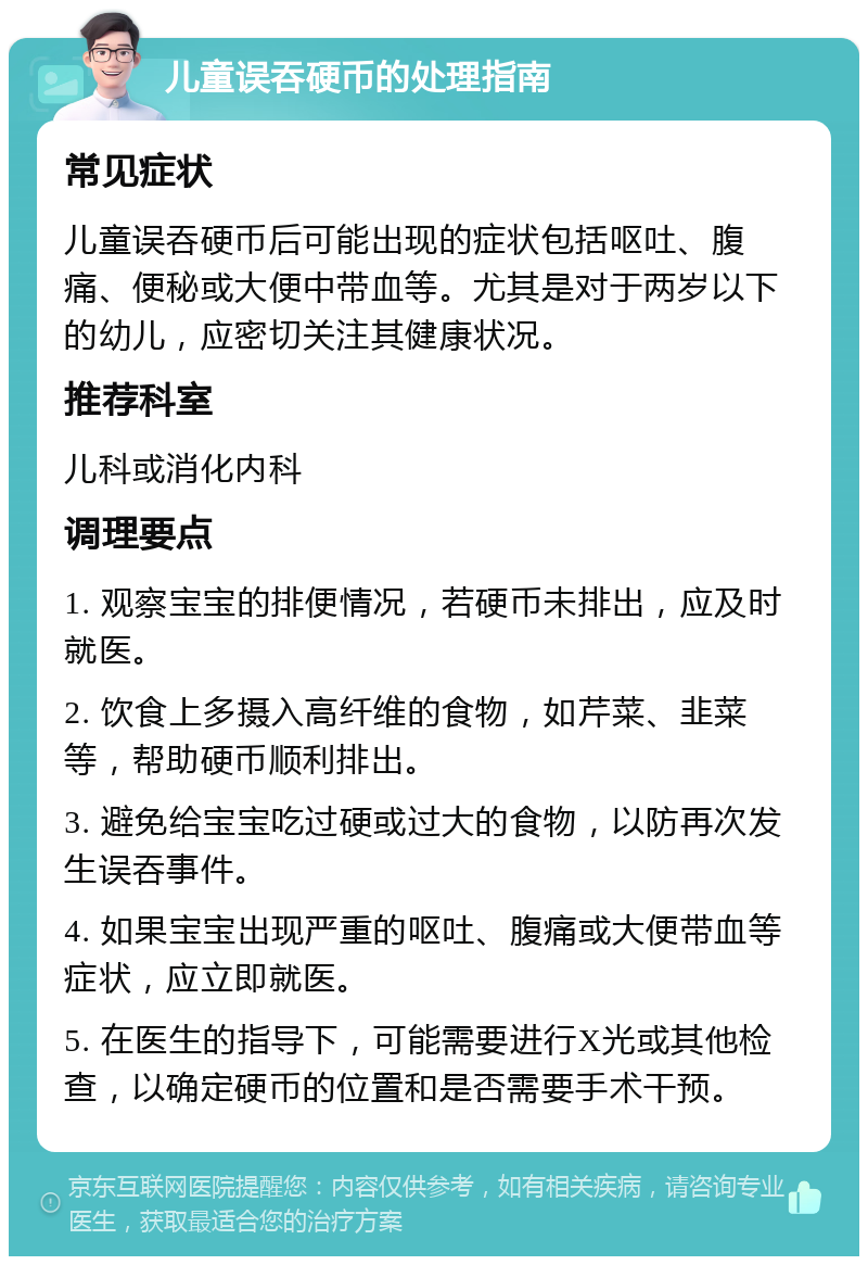 儿童误吞硬币的处理指南 常见症状 儿童误吞硬币后可能出现的症状包括呕吐、腹痛、便秘或大便中带血等。尤其是对于两岁以下的幼儿，应密切关注其健康状况。 推荐科室 儿科或消化内科 调理要点 1. 观察宝宝的排便情况，若硬币未排出，应及时就医。 2. 饮食上多摄入高纤维的食物，如芹菜、韭菜等，帮助硬币顺利排出。 3. 避免给宝宝吃过硬或过大的食物，以防再次发生误吞事件。 4. 如果宝宝出现严重的呕吐、腹痛或大便带血等症状，应立即就医。 5. 在医生的指导下，可能需要进行X光或其他检查，以确定硬币的位置和是否需要手术干预。